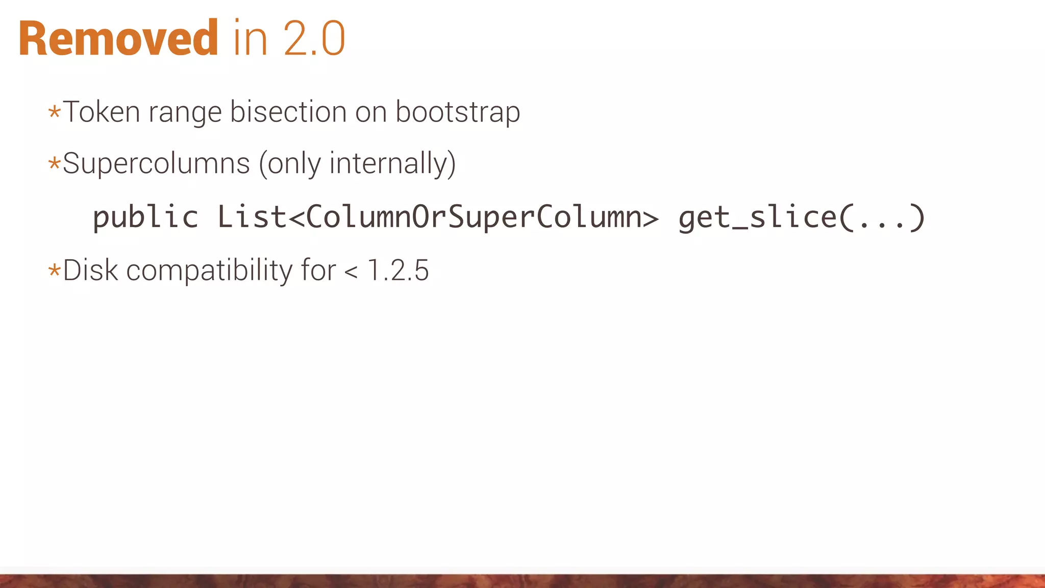 Removed in 2.0
*Token range bisection on bootstrap
*Supercolumns (only internally)
public List<ColumnOrSuperColumn> get_slice(...)
*Disk compatibility for < 1.2.5
 