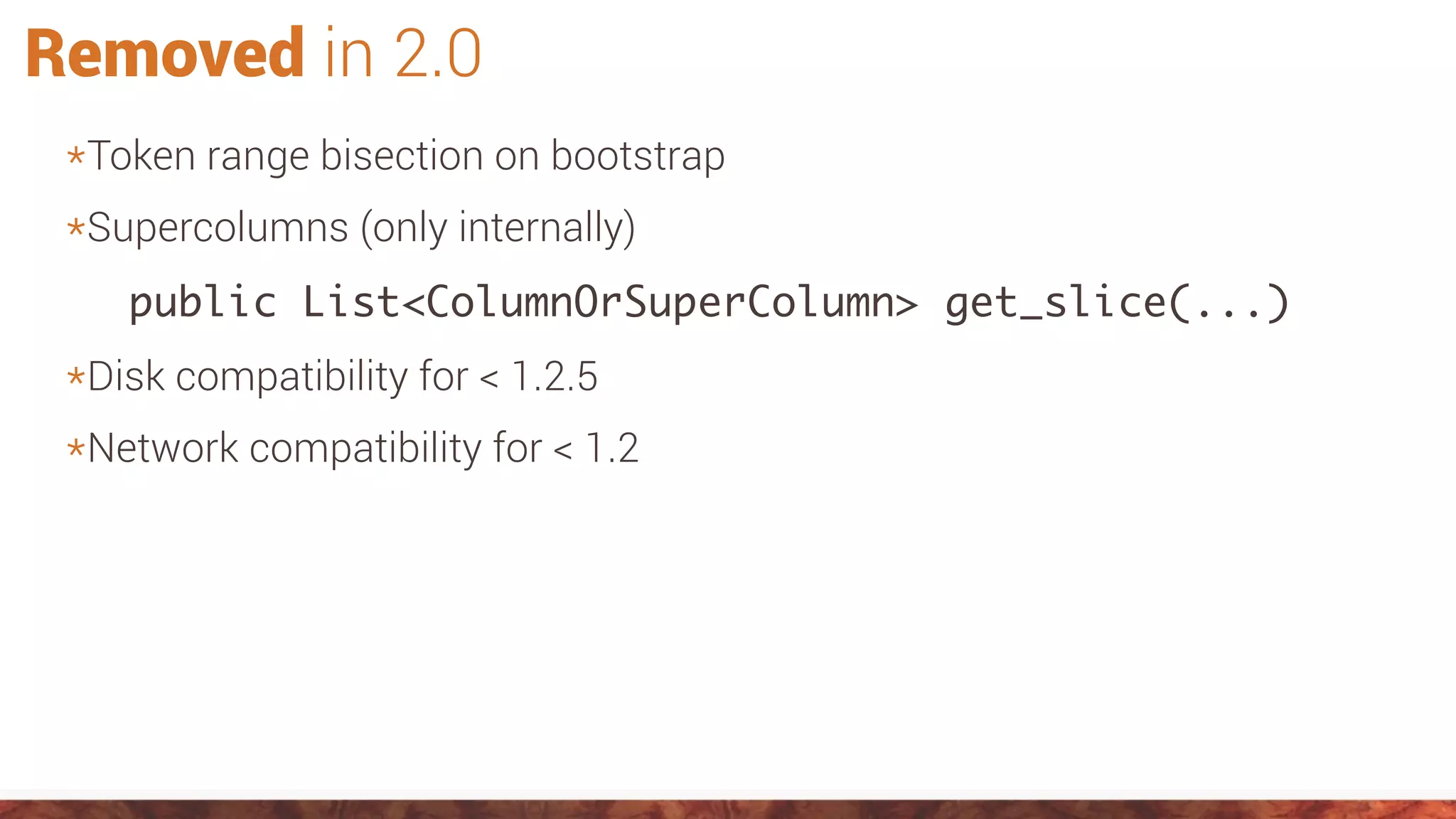 Removed in 2.0
*Token range bisection on bootstrap
*Supercolumns (only internally)
public List<ColumnOrSuperColumn> get_slice(...)
*Disk compatibility for < 1.2.5
*Network compatibility for < 1.2
 
