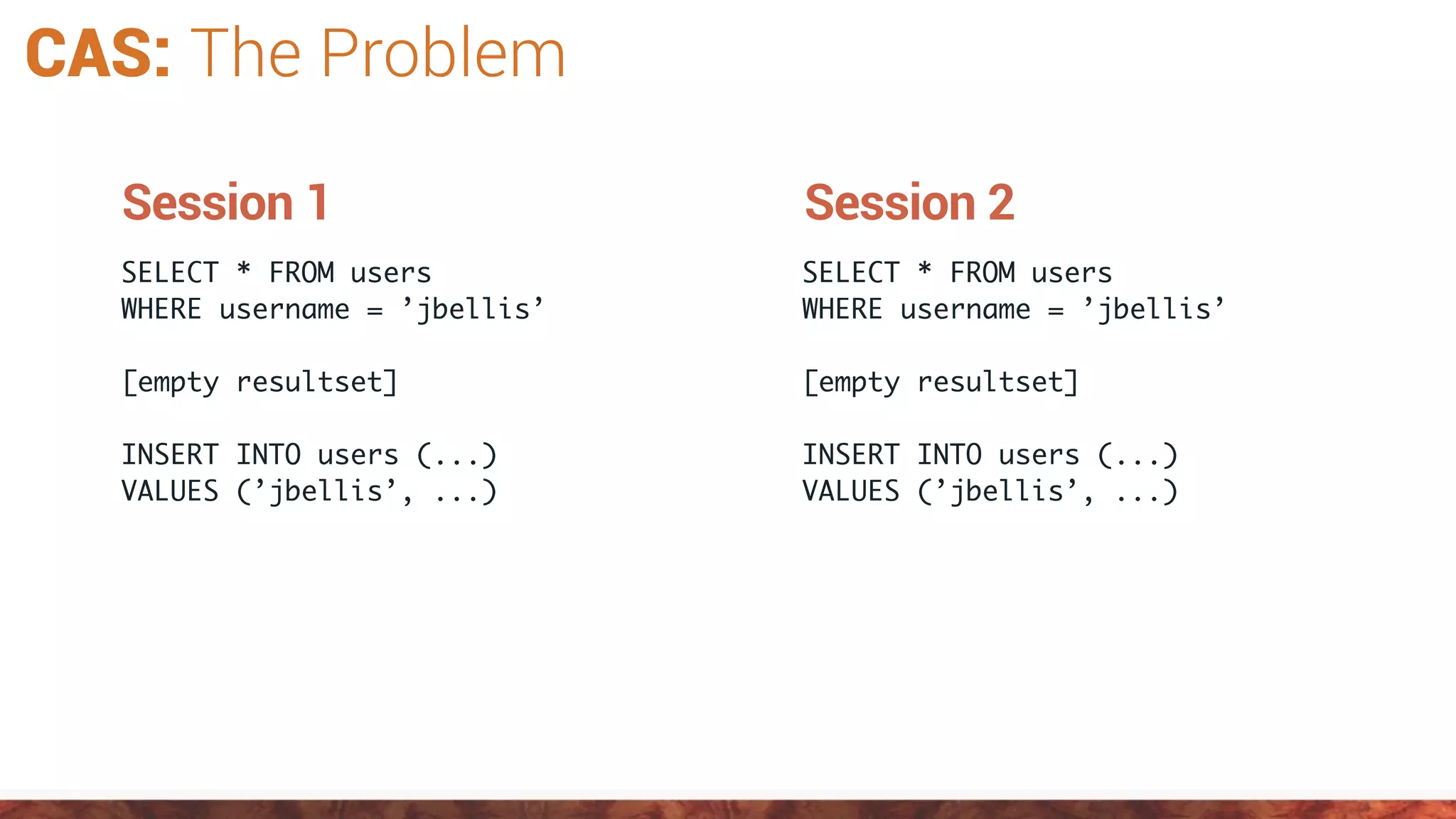 CAS: The Problem
SELECT * FROM users
WHERE username = ’jbellis’
[empty resultset]
INSERT INTO users (...)
VALUES (’jbellis’, ...)
Session 1
SELECT * FROM users
WHERE username = ’jbellis’
[empty resultset]
INSERT INTO users (...)
VALUES (’jbellis’, ...)
Session 2
 