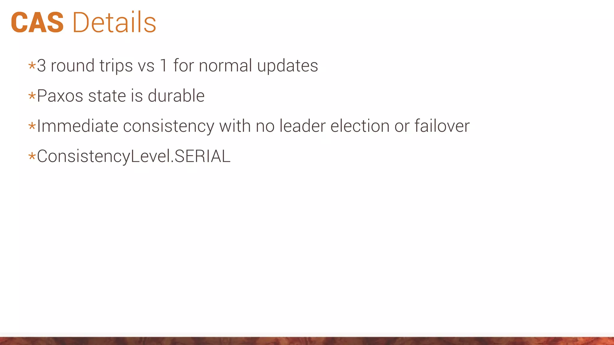 CAS Details
*3 round trips vs 1 for normal updates
*Paxos state is durable
*Immediate consistency with no leader election or failover
*ConsistencyLevel.SERIAL
 