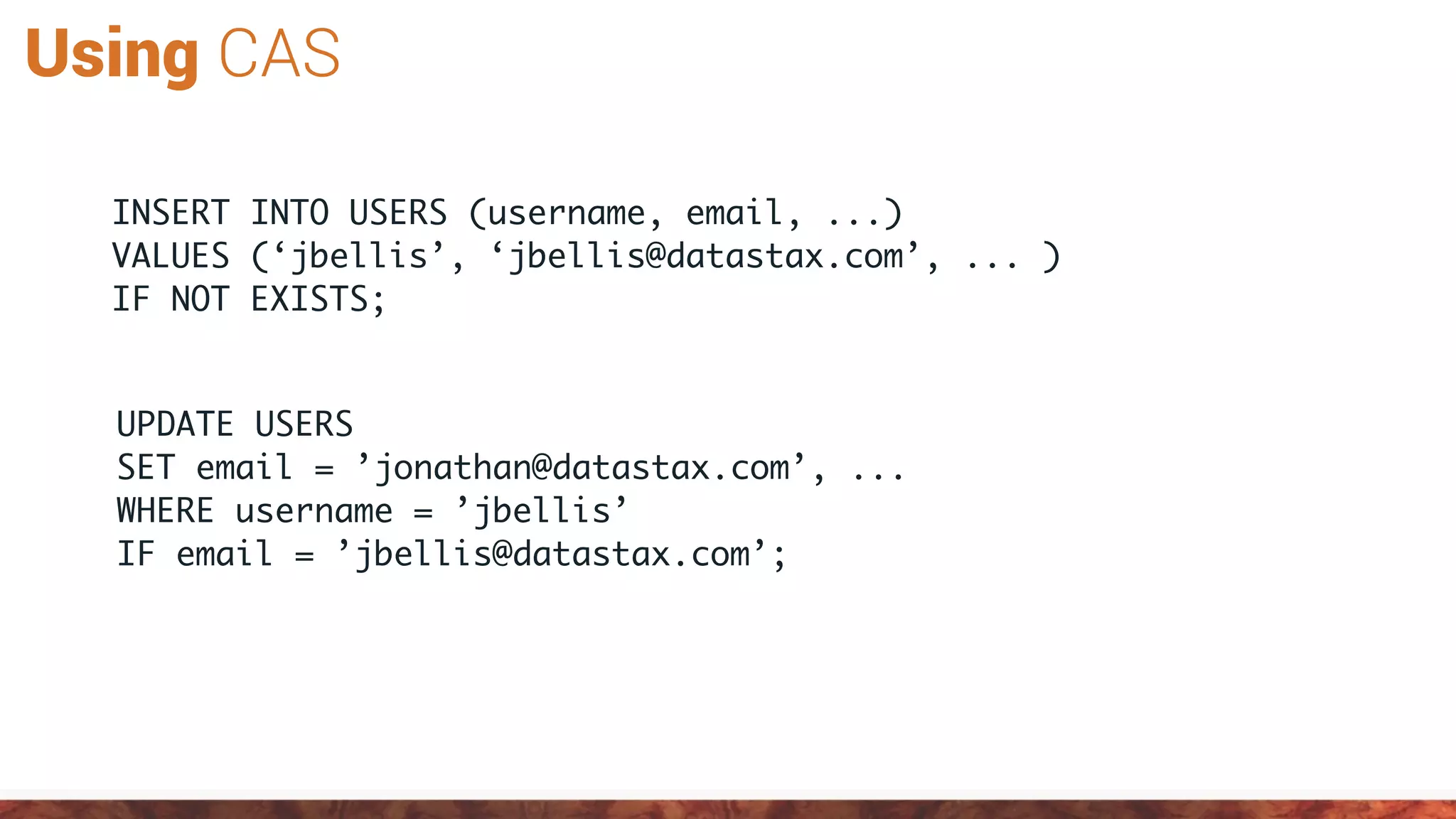 Using CAS
UPDATE USERS
SET email = ’jonathan@datastax.com’, ...
WHERE username = ’jbellis’
IF email = ’jbellis@datastax.com’;
INSERT INTO USERS (username, email, ...)
VALUES (‘jbellis’, ‘jbellis@datastax.com’, ... )
IF NOT EXISTS;
 