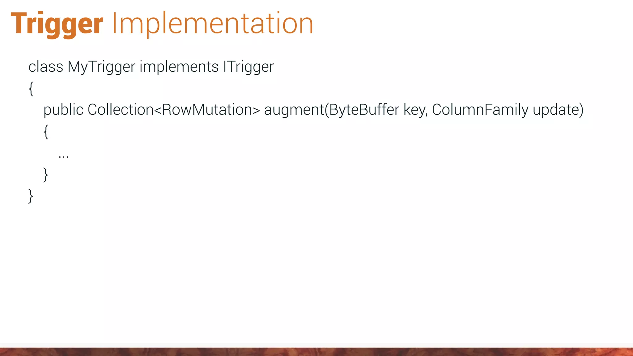 Trigger Implementation
class MyTrigger implements ITrigger
{
public Collection<RowMutation> augment(ByteBuffer key, ColumnFamily update)
{
...
}
}
 