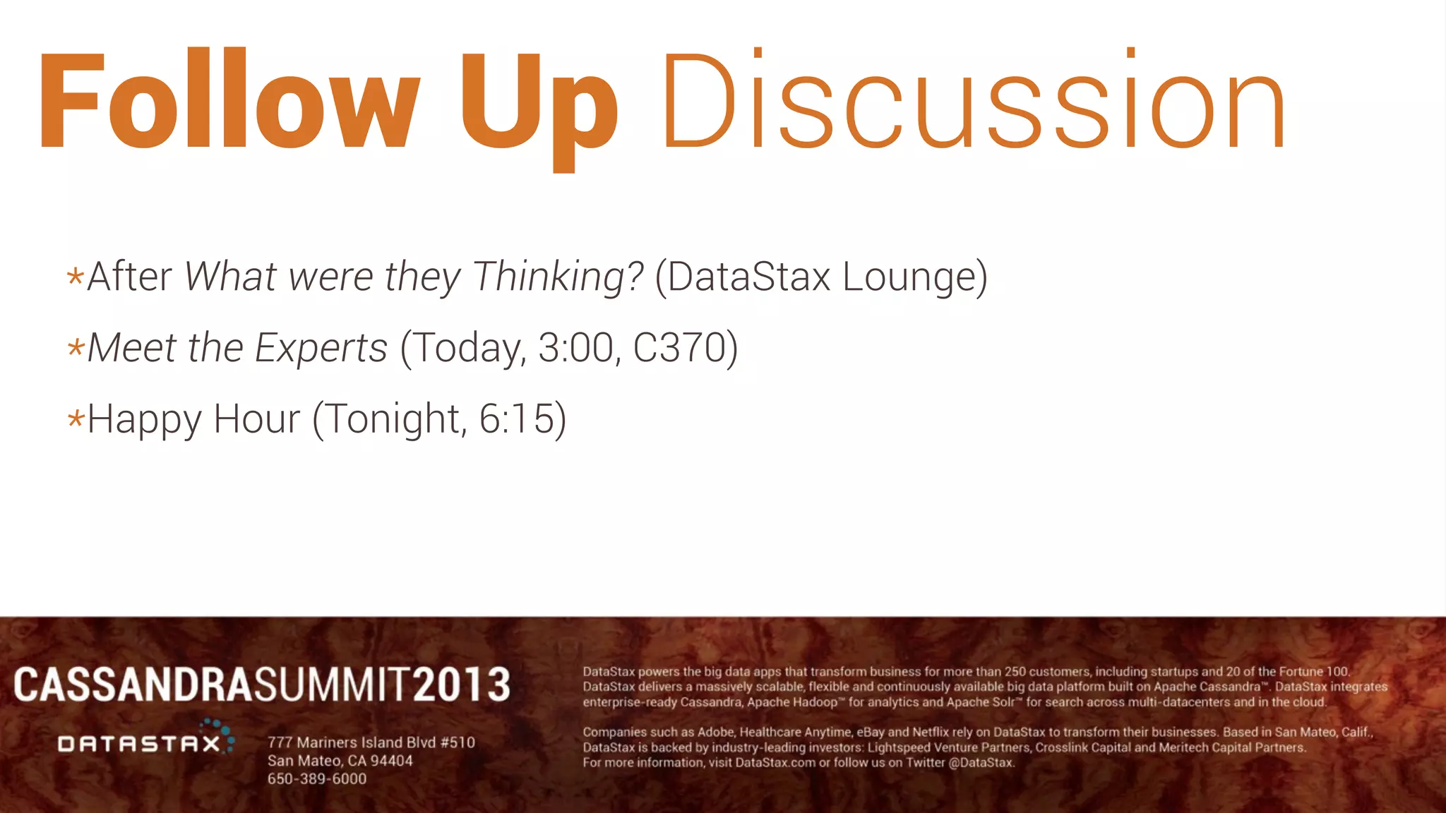 #CASSANDRA13
Follow Up Discussion
*After What were they Thinking? (DataStax Lounge)
*Meet the Experts (Today, 3:00, C370)
*Happy Hour (Tonight, 6:15)
 