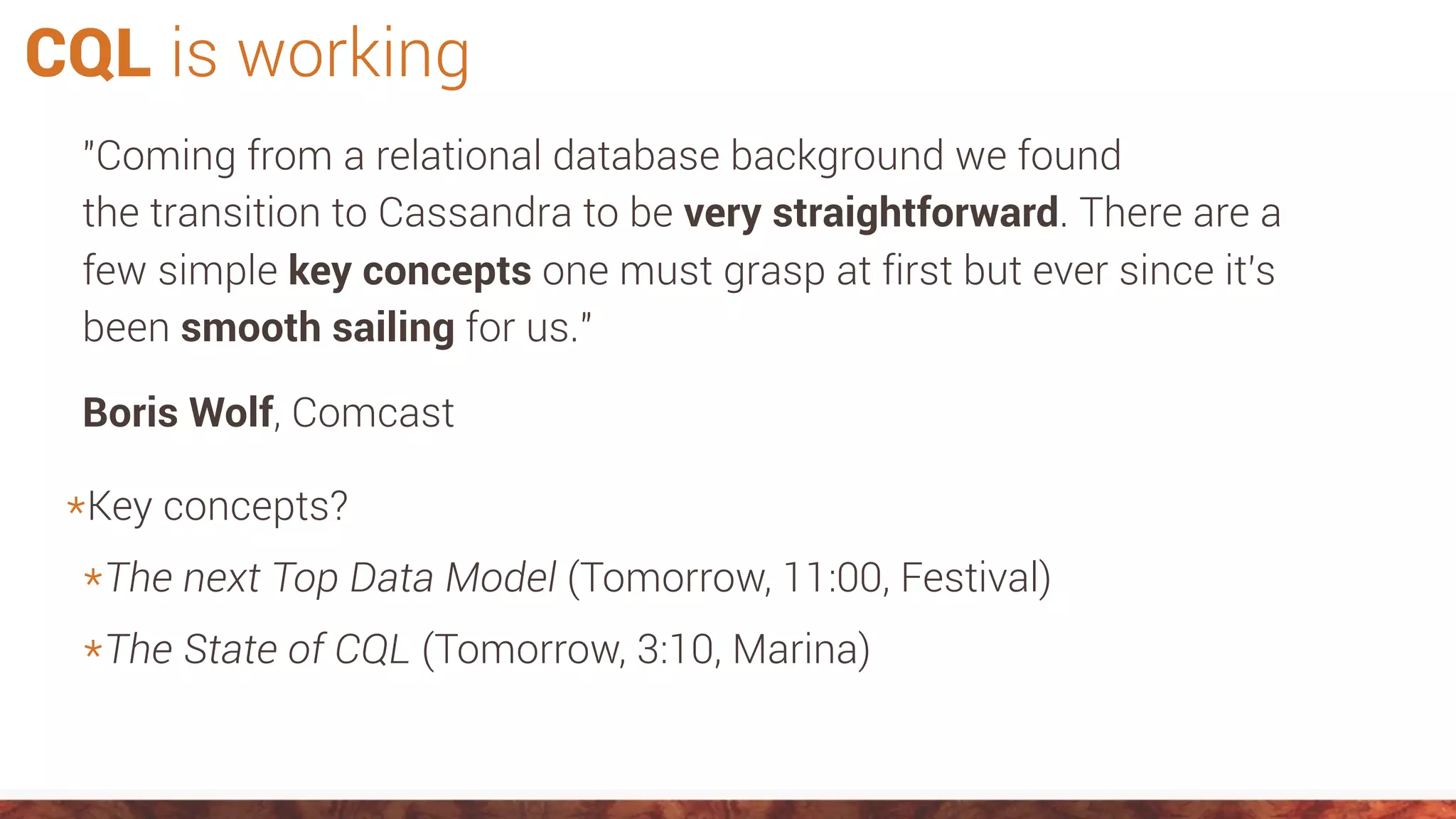 CQL is working
"Coming from a relational database background we found
the transition to Cassandra to be very straightforward. There are a
few simple key concepts one must grasp at first but ever since it's
been smooth sailing for us."
Boris Wolf, Comcast
*Key concepts?
*The next Top Data Model (Tomorrow, 11:00, Festival)
*The State of CQL (Tomorrow, 3:10, Marina)
 