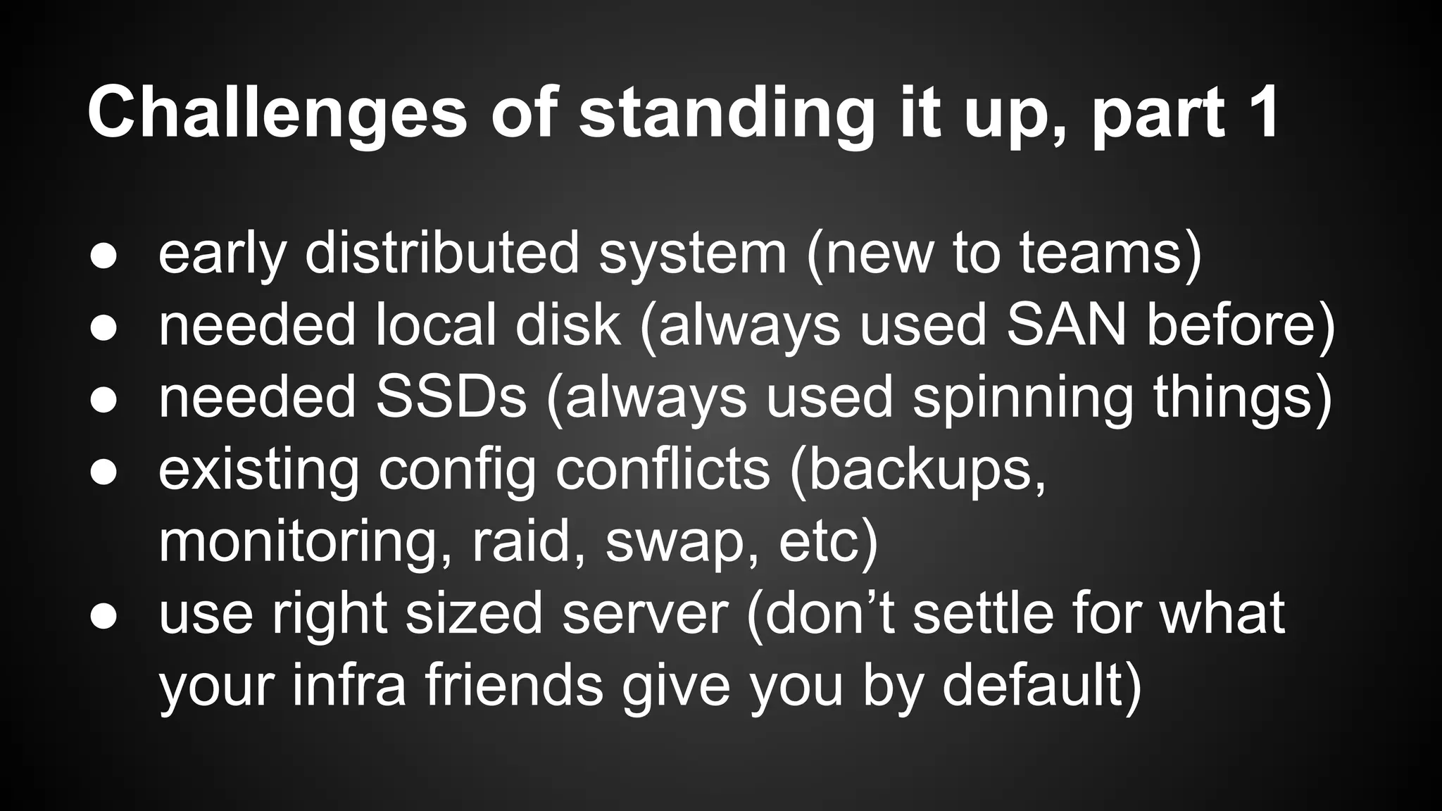 Challenges of standing it up, part 1 
● early distributed system (new to teams) 
● needed local disk (always used SAN before) 
● needed SSDs (always used spinning things) 
● existing config conflicts (backups, 
monitoring, raid, swap, etc) 
● use right sized server (don’t settle for what 
your infra friends give you by default) 
 