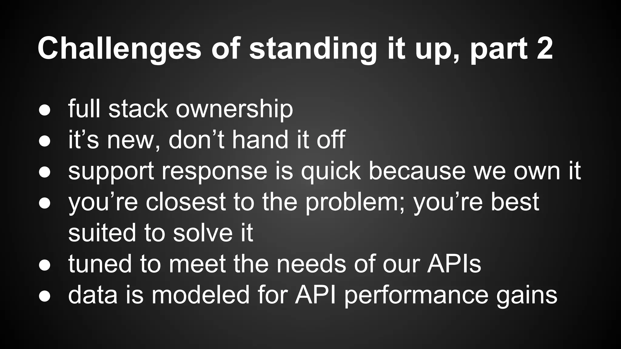 Challenges of standing it up, part 2 
● full stack ownership 
● it’s new, don’t hand it off 
● support response is quick because we own it 
● you’re closest to the problem; you’re best 
suited to solve it 
● tuned to meet the needs of our APIs 
● data is modeled for API performance gains 
 