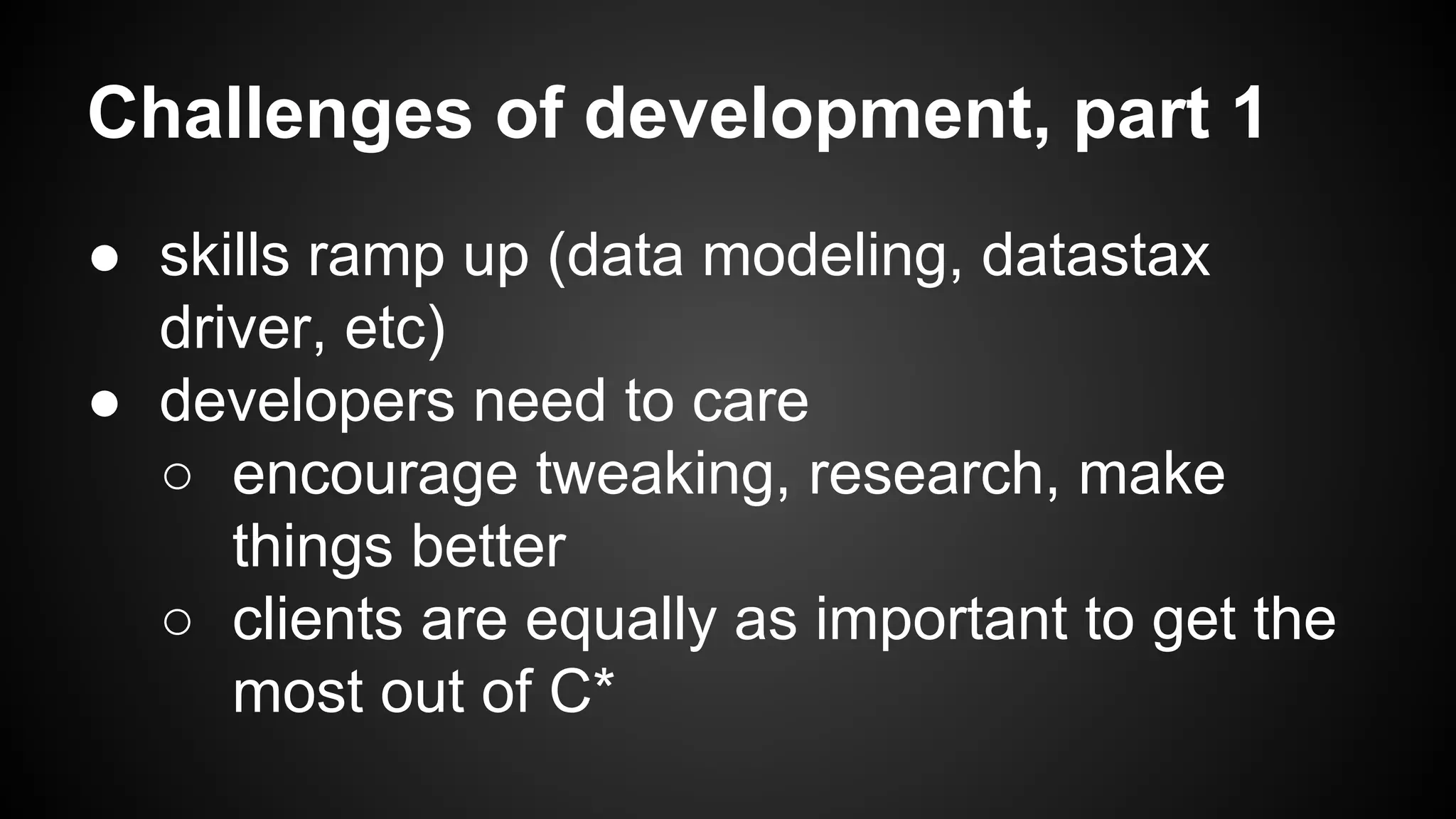 Challenges of development, part 1 
● skills ramp up (data modeling, datastax 
driver, etc) 
● developers need to care 
○ encourage tweaking, research, make 
things better 
○ clients are equally as important to get the 
most out of C* 
 