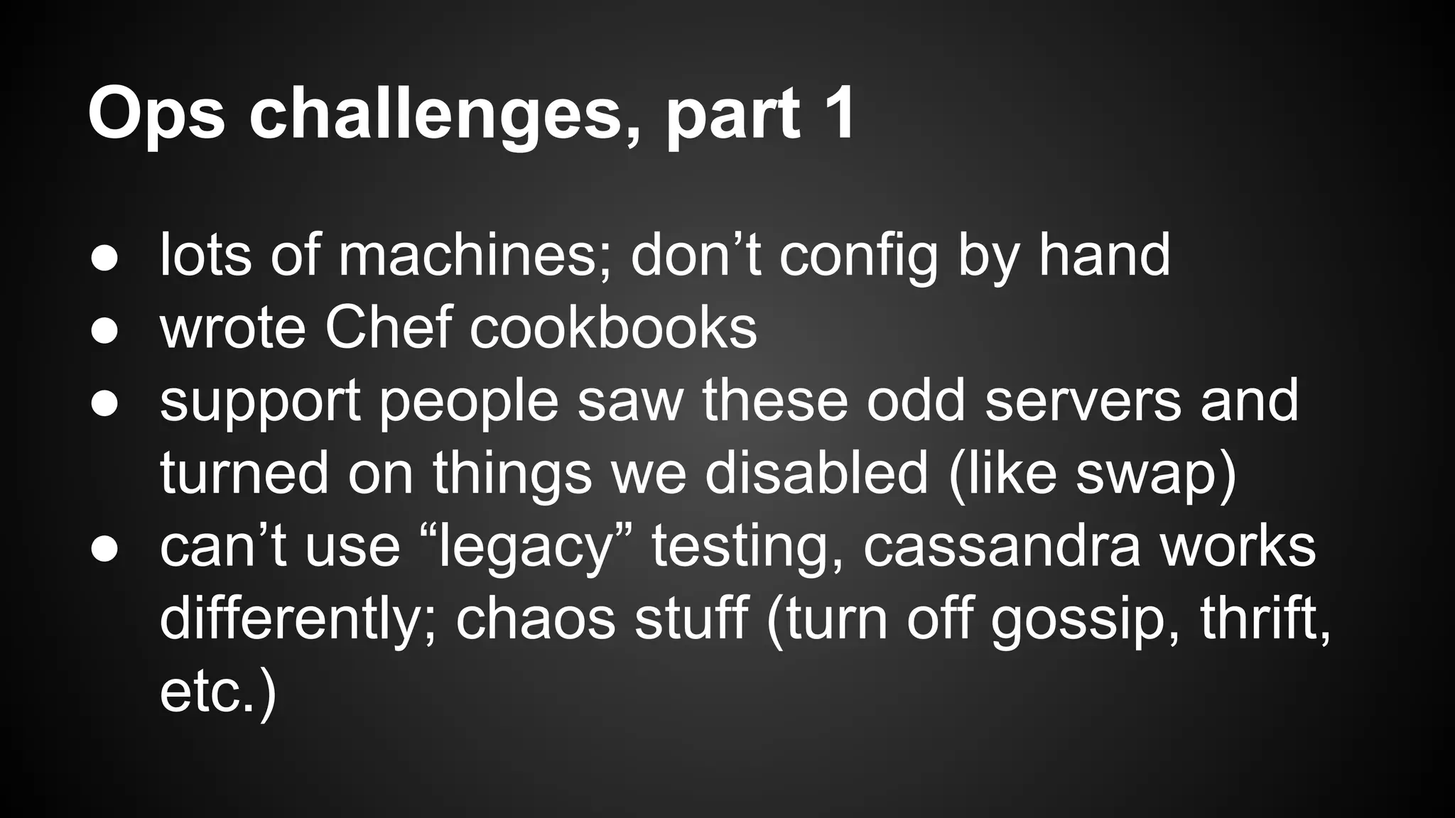 Ops challenges, part 1 
● lots of machines; don’t config by hand 
● wrote Chef cookbooks 
● support people saw these odd servers and 
turned on things we disabled (like swap) 
● can’t use “legacy” testing, cassandra works 
differently; chaos stuff (turn off gossip, thrift, 
etc.) 
 