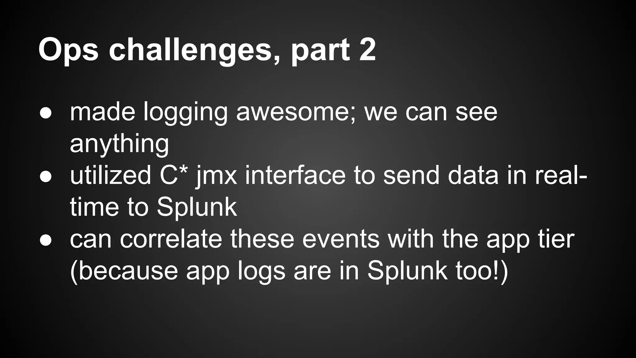 Ops challenges, part 2 
● made logging awesome; we can see 
anything 
● utilized C* jmx interface to send data in real-time 
to Splunk 
● can correlate these events with the app tier 
(because app logs are in Splunk too!) 
 