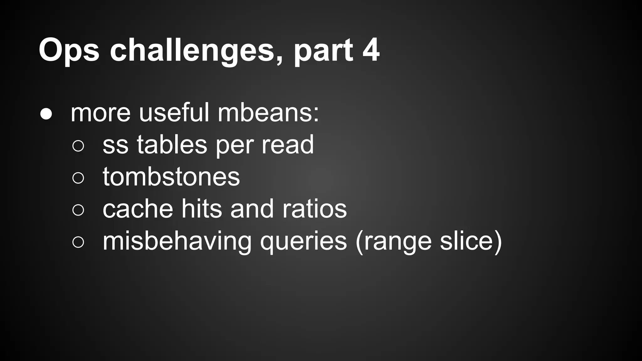 Ops challenges, part 4 
● more useful mbeans: 
○ ss tables per read 
○ tombstones 
○ cache hits and ratios 
○ misbehaving queries (range slice) 
 