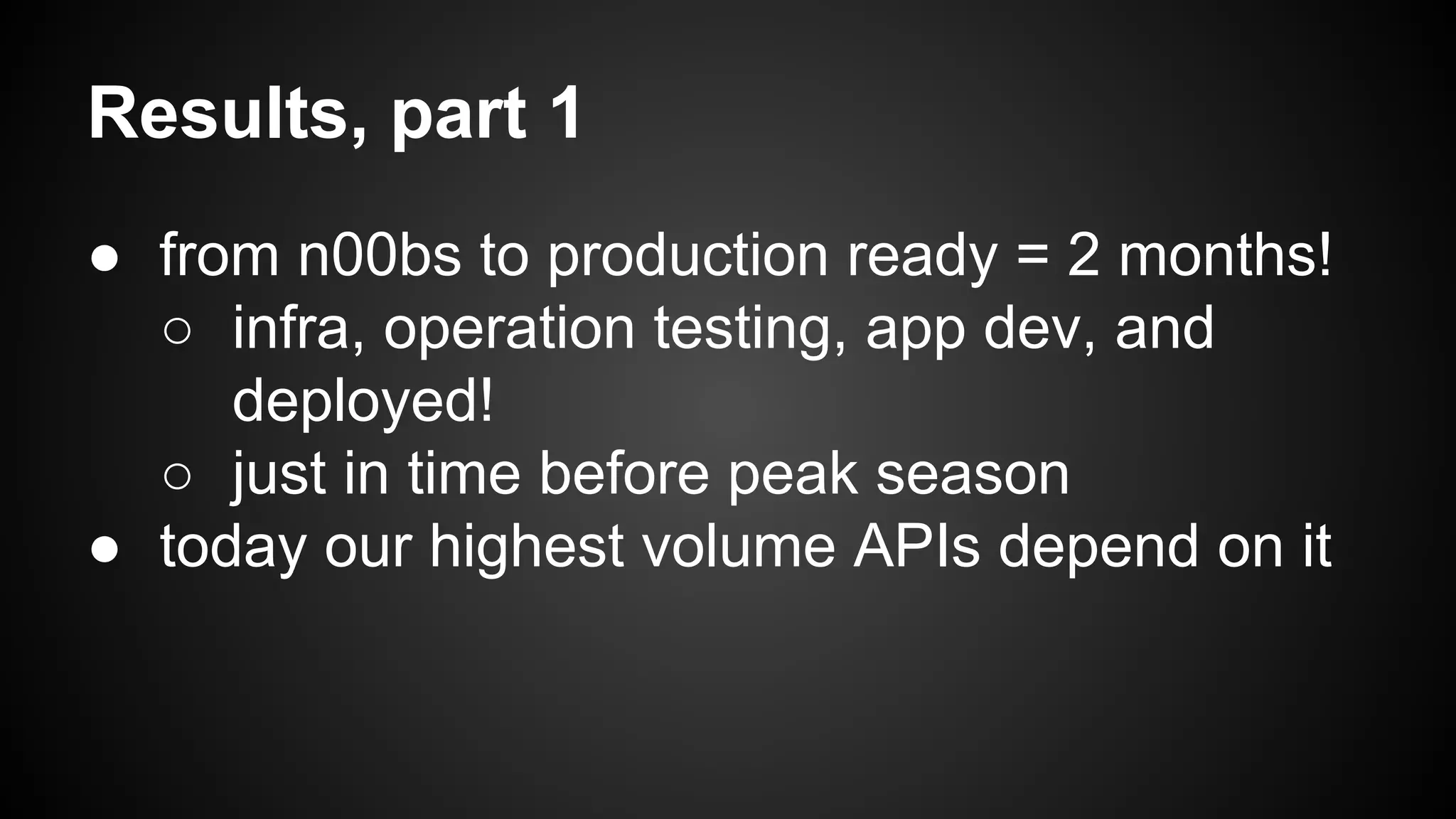 Results, part 1 
● from n00bs to production ready = 2 months! 
○ infra, operation testing, app dev, and 
deployed! 
○ just in time before peak season 
● today our highest volume APIs depend on it 
 