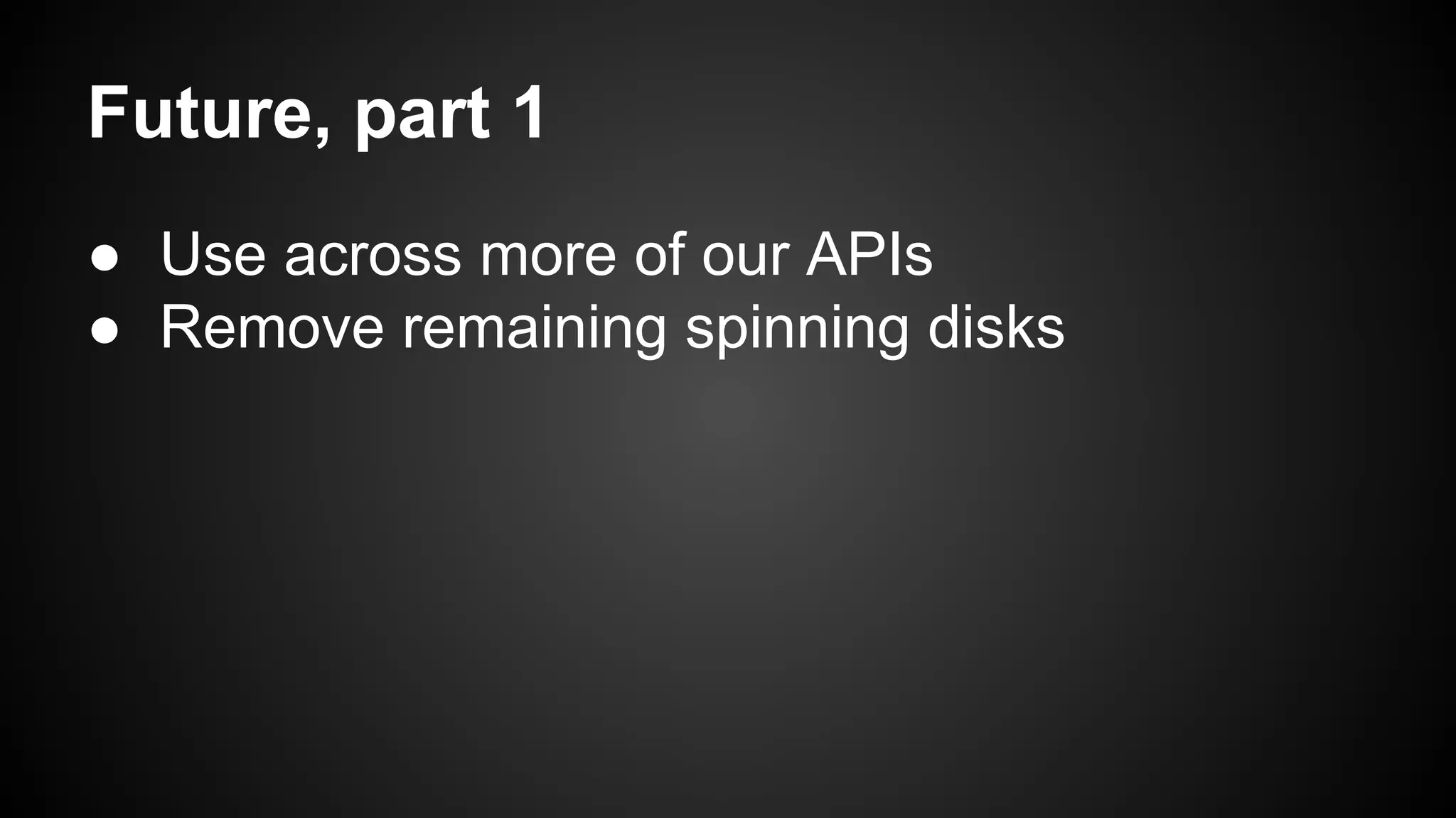 Future, part 1 
● Use across more of our APIs 
● Remove remaining spinning disks 
 