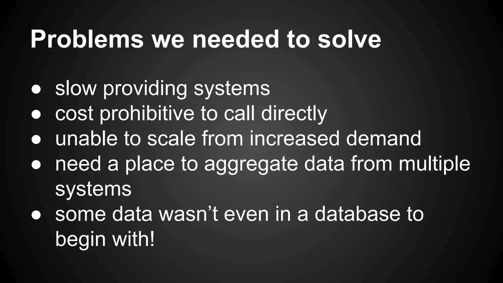 Problems we needed to solve 
● slow providing systems 
● cost prohibitive to call directly 
● unable to scale from increased demand 
● need a place to aggregate data from multiple 
systems 
● some data wasn’t even in a database to 
begin with! 
 
