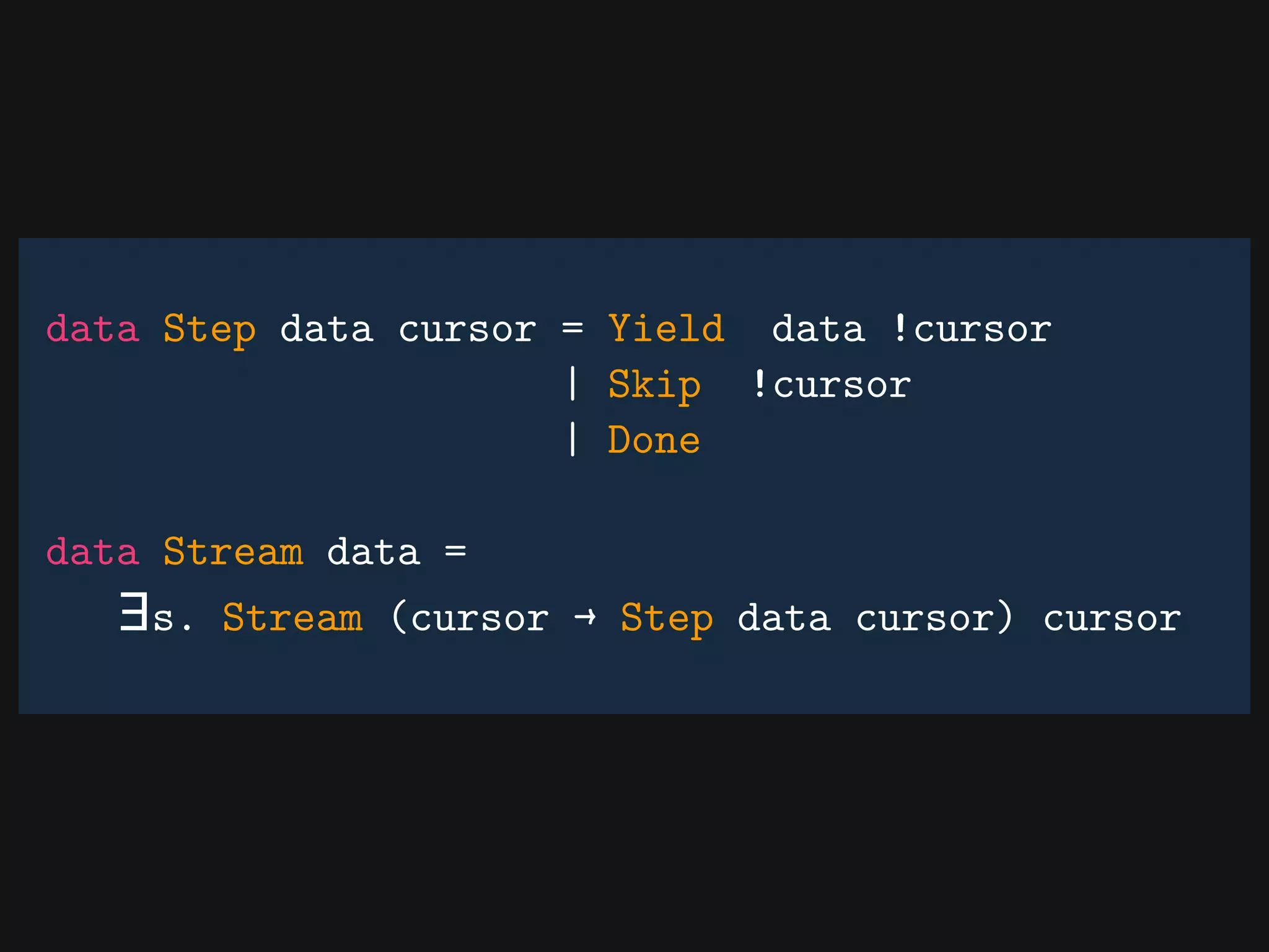 data Step data cursor = Yield data !cursor
| Skip !cursor
| Done
data Stream data =
∃s. Stream (cursor → Step data cursor) cursor
 