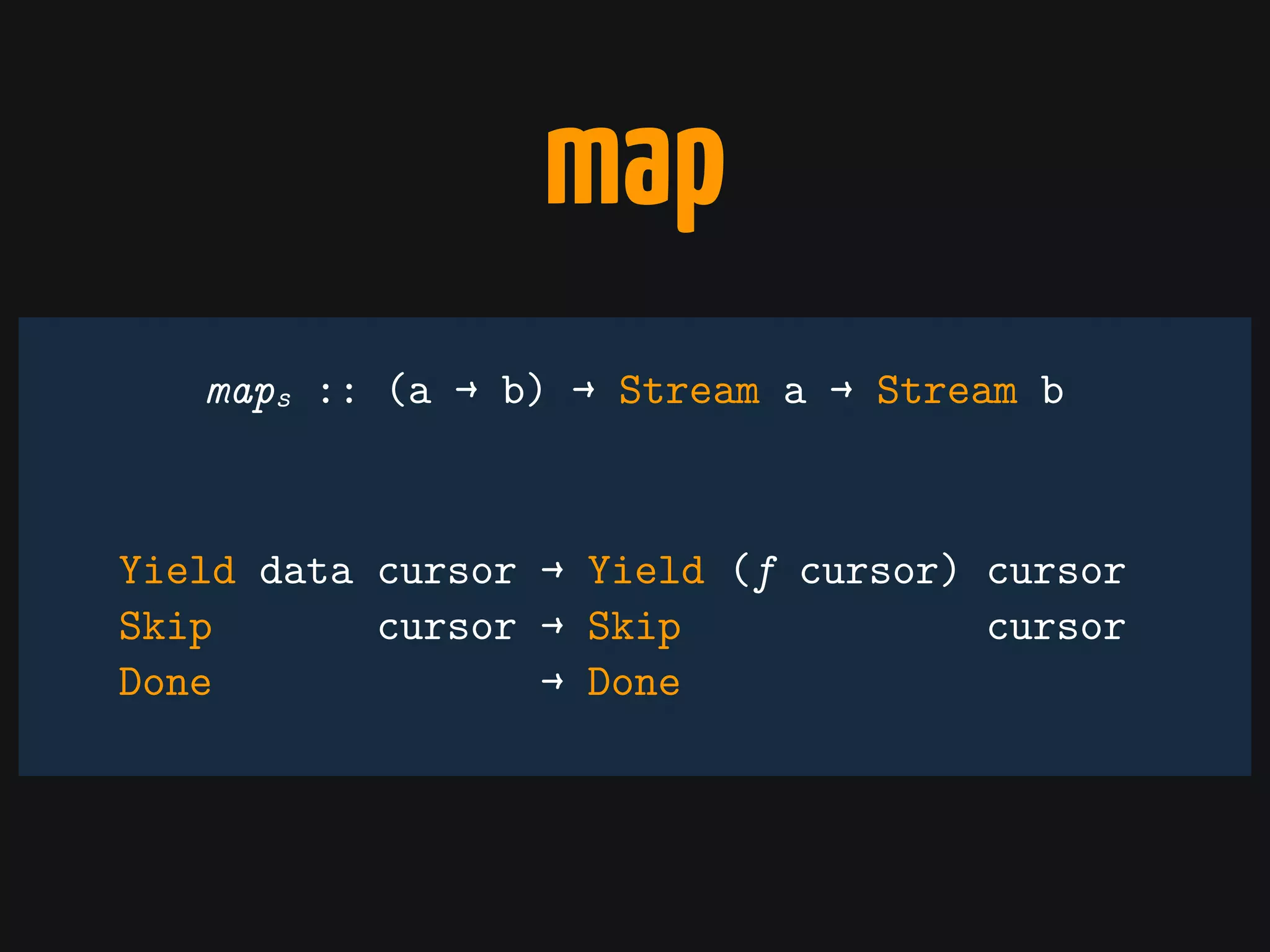 map
Yield data cursor → Yield (f cursor) cursor
Skip cursor → Skip cursor
Done → Done
maps :: (a → b) → Stream a → Stream b
 