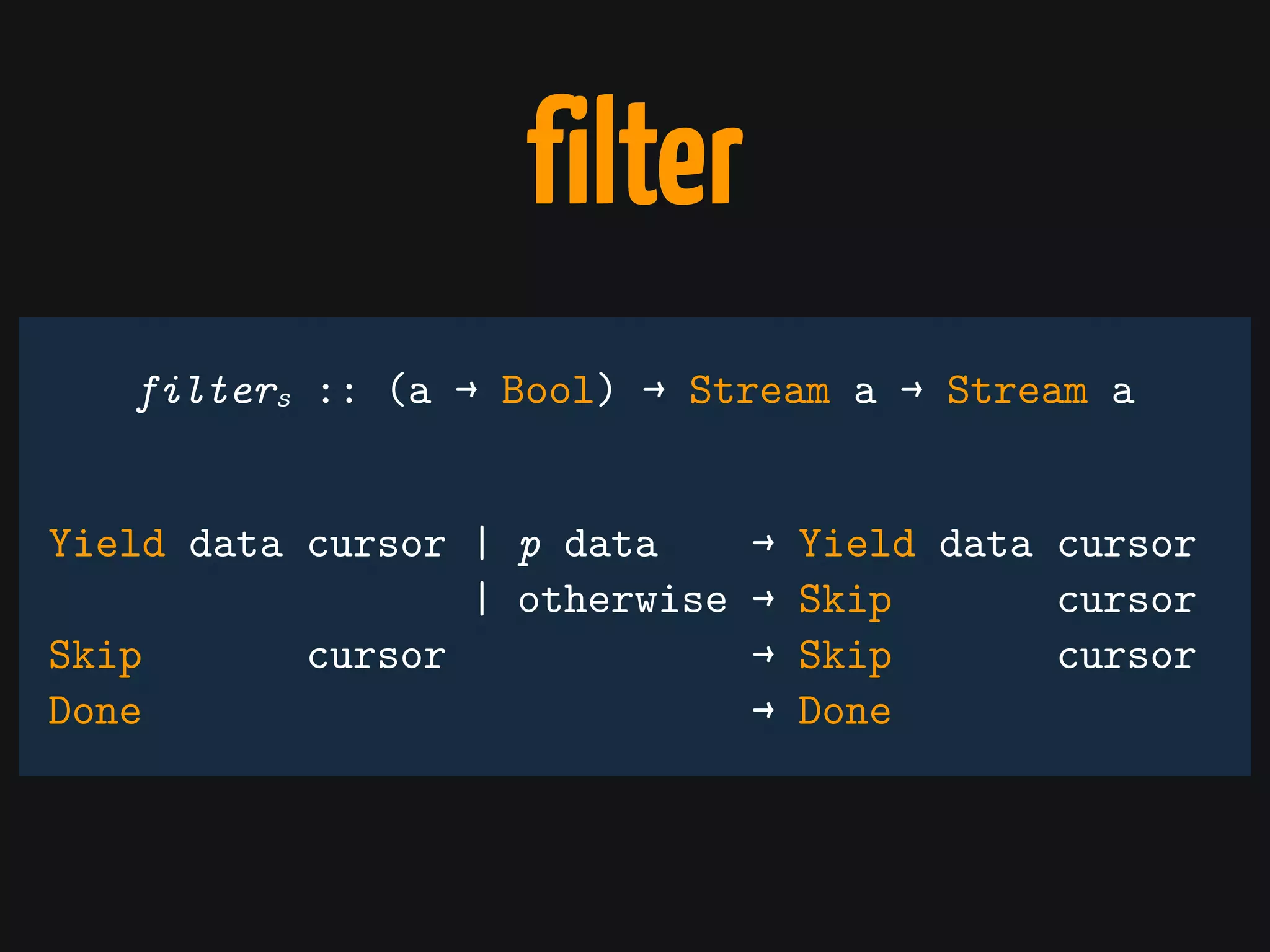 filter
Yield data cursor | p data → Yield data cursor
| otherwise → Skip cursor
Skip cursor → Skip cursor
Done → Done
filters :: (a → Bool) → Stream a → Stream a
 