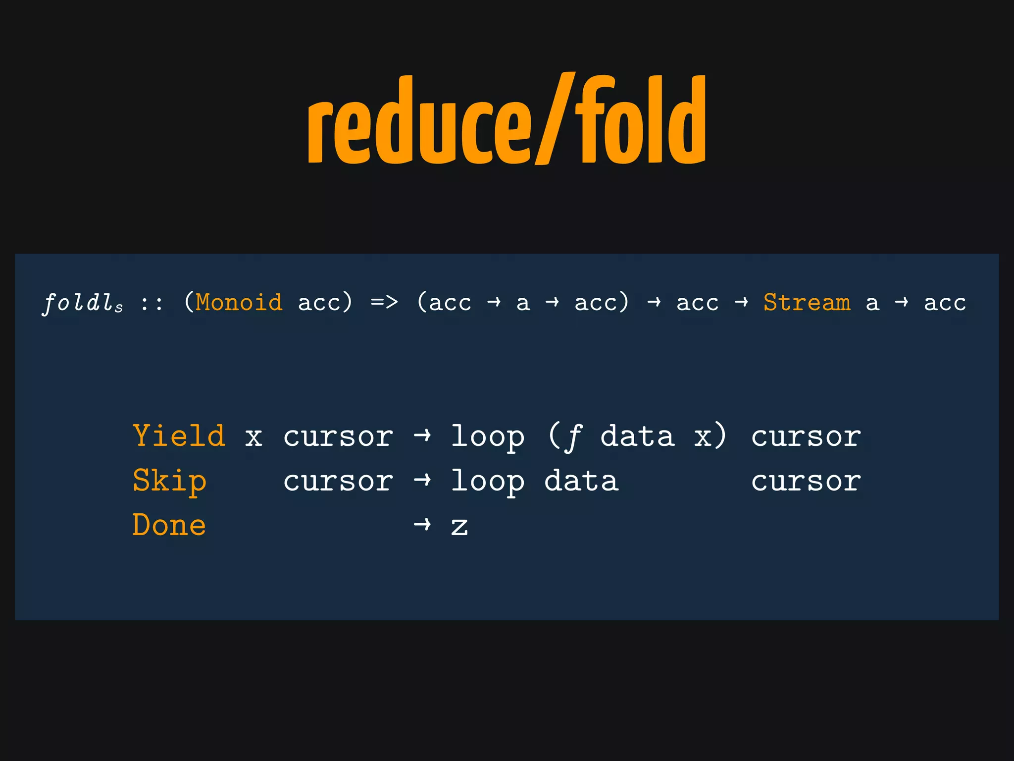 reduce/fold
Yield x cursor → loop (f data x) cursor
Skip cursor → loop data cursor
Done → z
foldls :: (Monoid acc) => (acc → a → acc) → acc → Stream a → acc
 