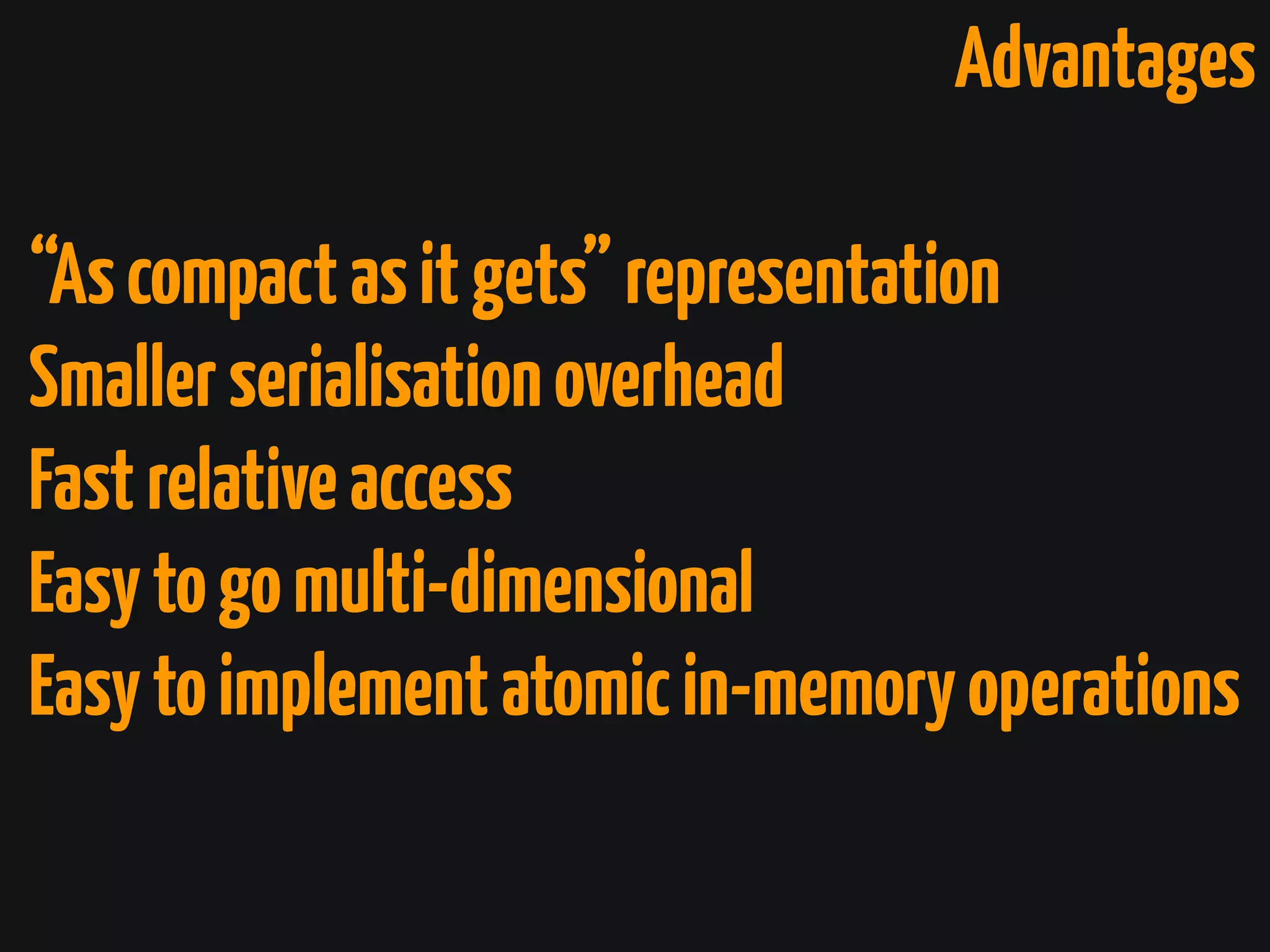 Advantages
“Ascompactasitgets”representation
Smallerserialisationoverhead
Fastrelativeaccess
Easytogomulti-dimensional
Easytoimplementatomicin-memoryoperations
 