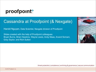 © 2015 Proofpoint, Inc.© 2015 Proofpoint, Inc.
threat protection | compliance | archiving & governance | secure communication
Cassandra at Proofpoint (& Nexgate)
!
Harold Nguyen, Data Scientist, Nexgate division of Proofpoint
!
Slides created with the help of Proofpoint colleagues:
Bryan Burns, Brian Hawkins, Wayne Lewis, Andy Maas, Anand Somani,
Grey Saylor, and Rich Sutton
 
