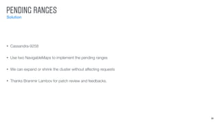 PENDING RANGES
Solution
20
• Cassandra-9258
• Use two NavigableMaps to implement the pending ranges
• We can expand or shrink the cluster without affecting requests
• Thanks Branimir Lambov for patch review and feedbacks.
 