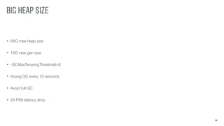 BIG HEAP SIZE
26
• 64G max heap size
• 16G new gen size
• -XX:MaxTenuringThreshold=6
• Young GC every 10 seconds
• Avoid full GC
• 2X P99 latency drop
 
