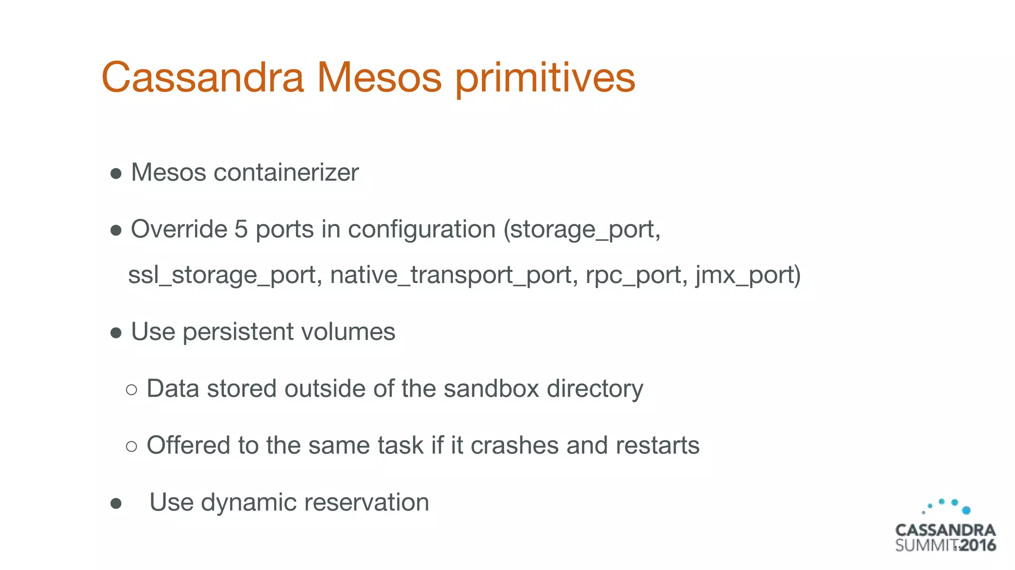 Cassandra Mesos primitives
11
● Mesos containerizer
● Override 5 ports in configuration (storage_port,
ssl_storage_port, native_transport_port, rpc_port, jmx_port)
● Use persistent volumes
○ Data stored outside of the sandbox directory
○ Offered to the same task if it crashes and restarts
● Use dynamic reservation
 