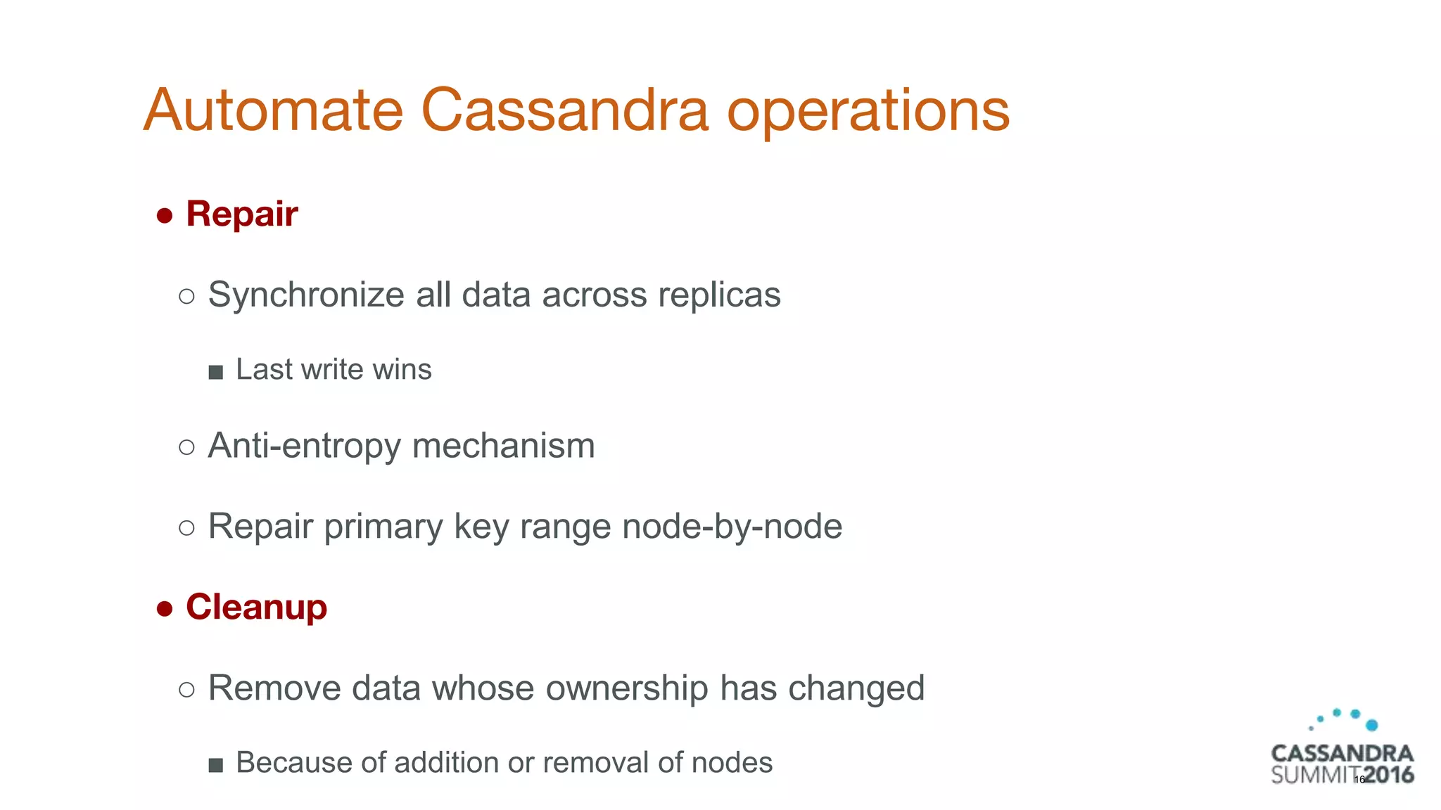 Automate Cassandra operations
16
● Repair
○ Synchronize all data across replicas
■ Last write wins
○ Anti-entropy mechanism
○ Repair primary key range node-by-node
● Cleanup
○ Remove data whose ownership has changed
■ Because of addition or removal of nodes
 