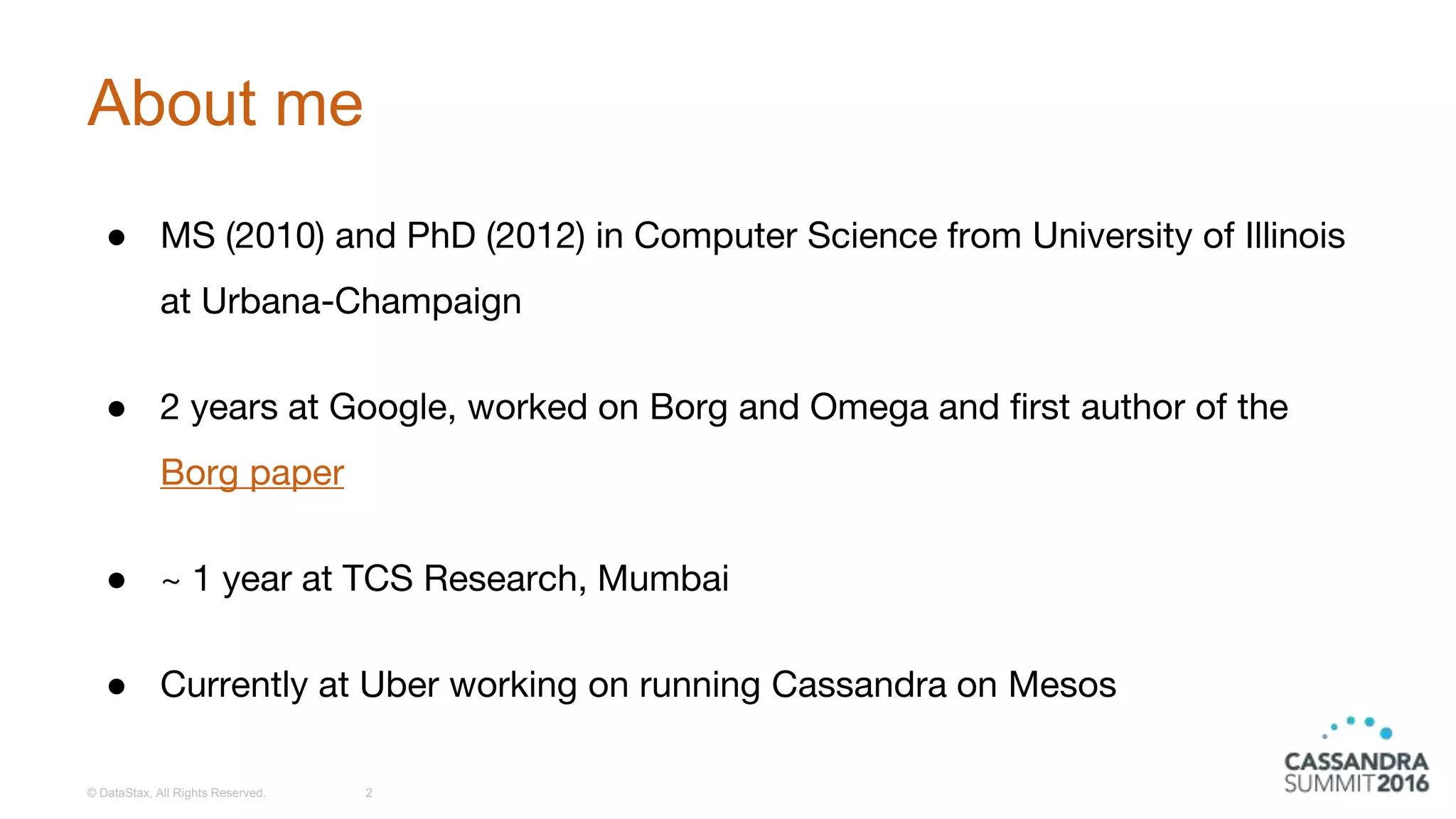About me
● MS (2010) and PhD (2012) in Computer Science from University of Illinois
at Urbana-Champaign
● 2 years at Google, worked on Borg and Omega and first author of the
Borg paper
● ~ 1 year at TCS Research, Mumbai
● Currently at Uber working on running Cassandra on Mesos
© DataStax, All Rights Reserved. 2
 