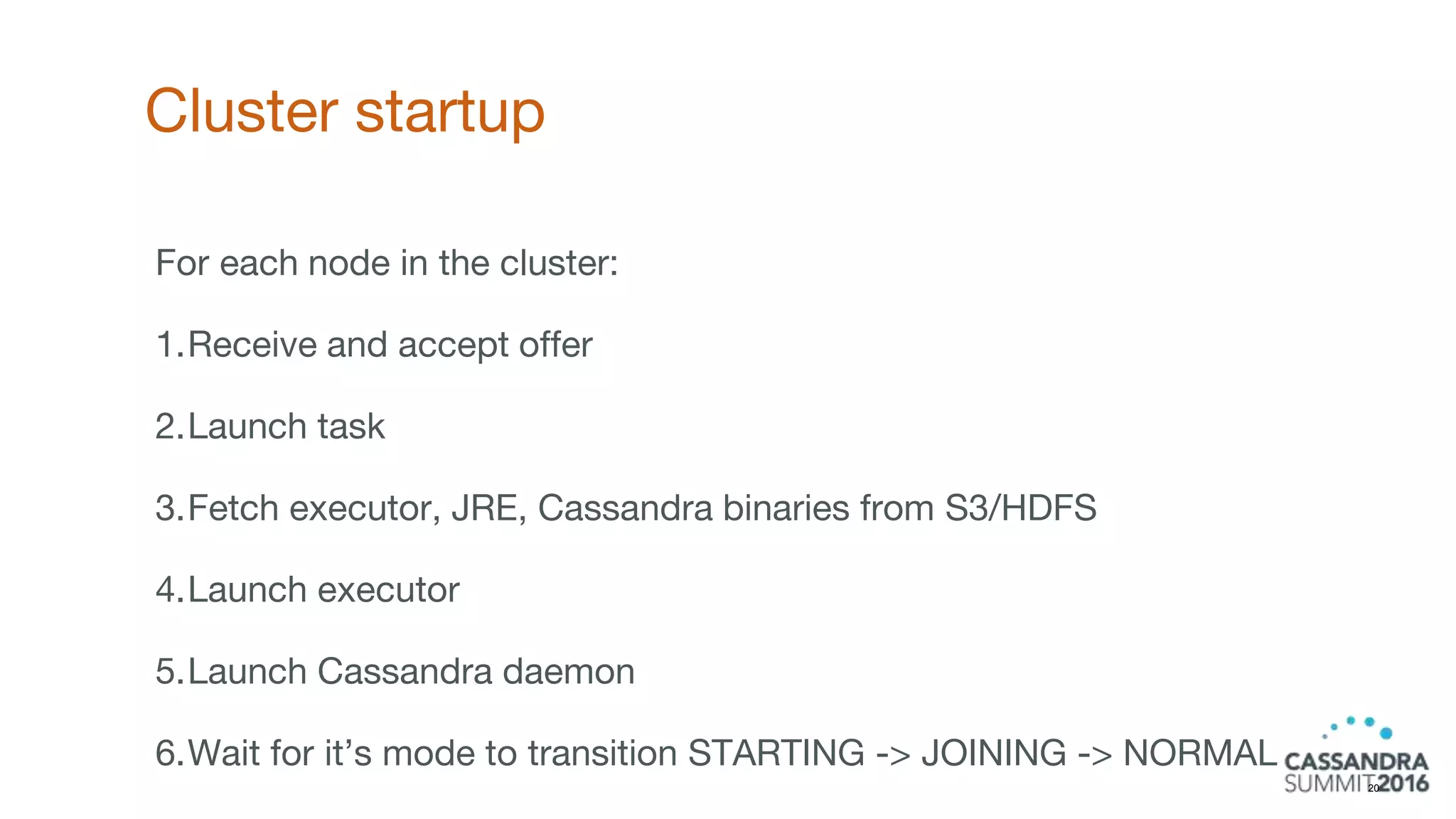 Cluster startup
20
For each node in the cluster:
1.Receive and accept offer
2.Launch task
3.Fetch executor, JRE, Cassandra binaries from S3/HDFS
4.Launch executor
5.Launch Cassandra daemon
6.Wait for it’s mode to transition STARTING -> JOINING -> NORMAL
 
