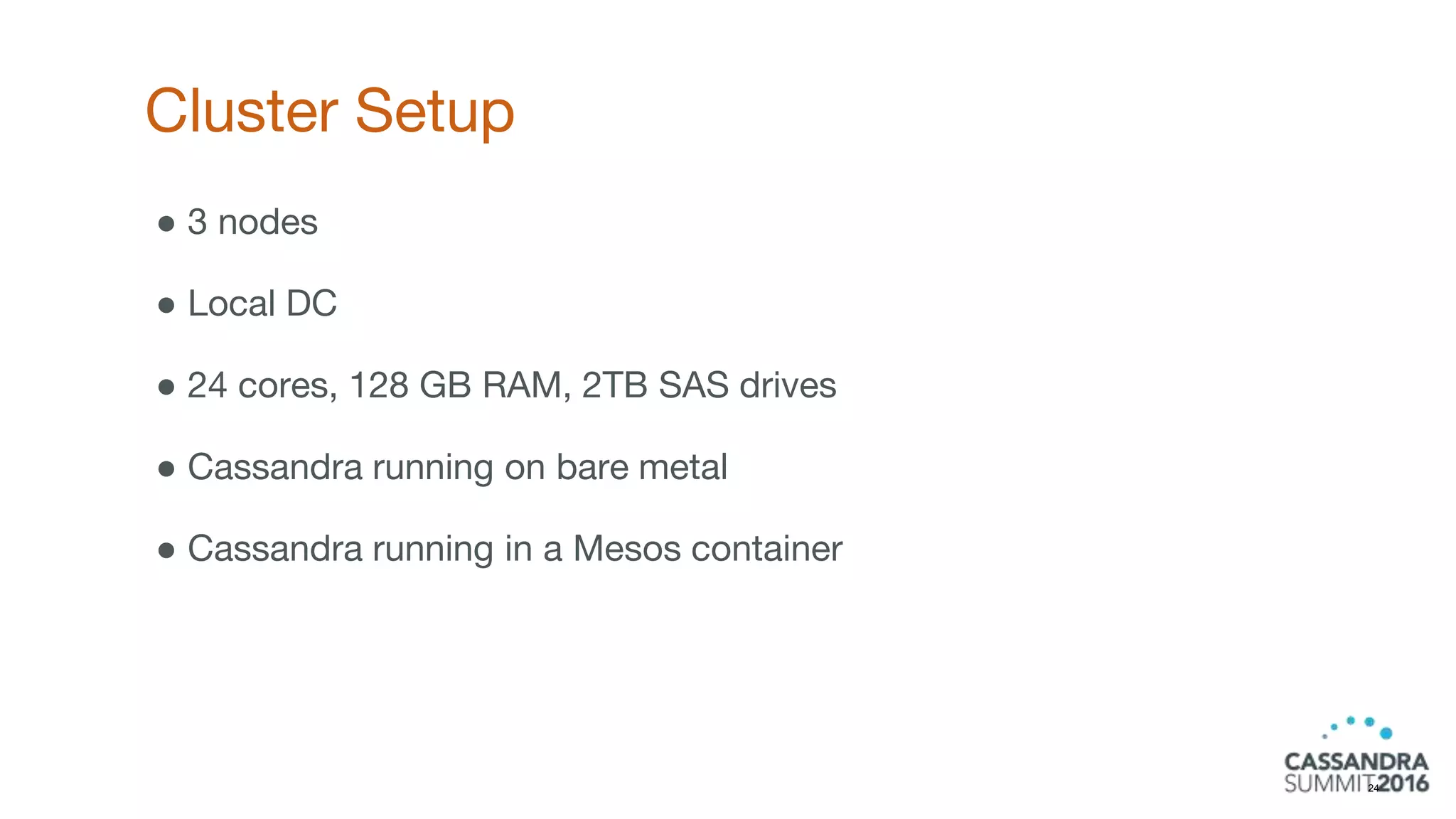Cluster Setup
24
● 3 nodes
● Local DC
● 24 cores, 128 GB RAM, 2TB SAS drives
● Cassandra running on bare metal
● Cassandra running in a Mesos container
 