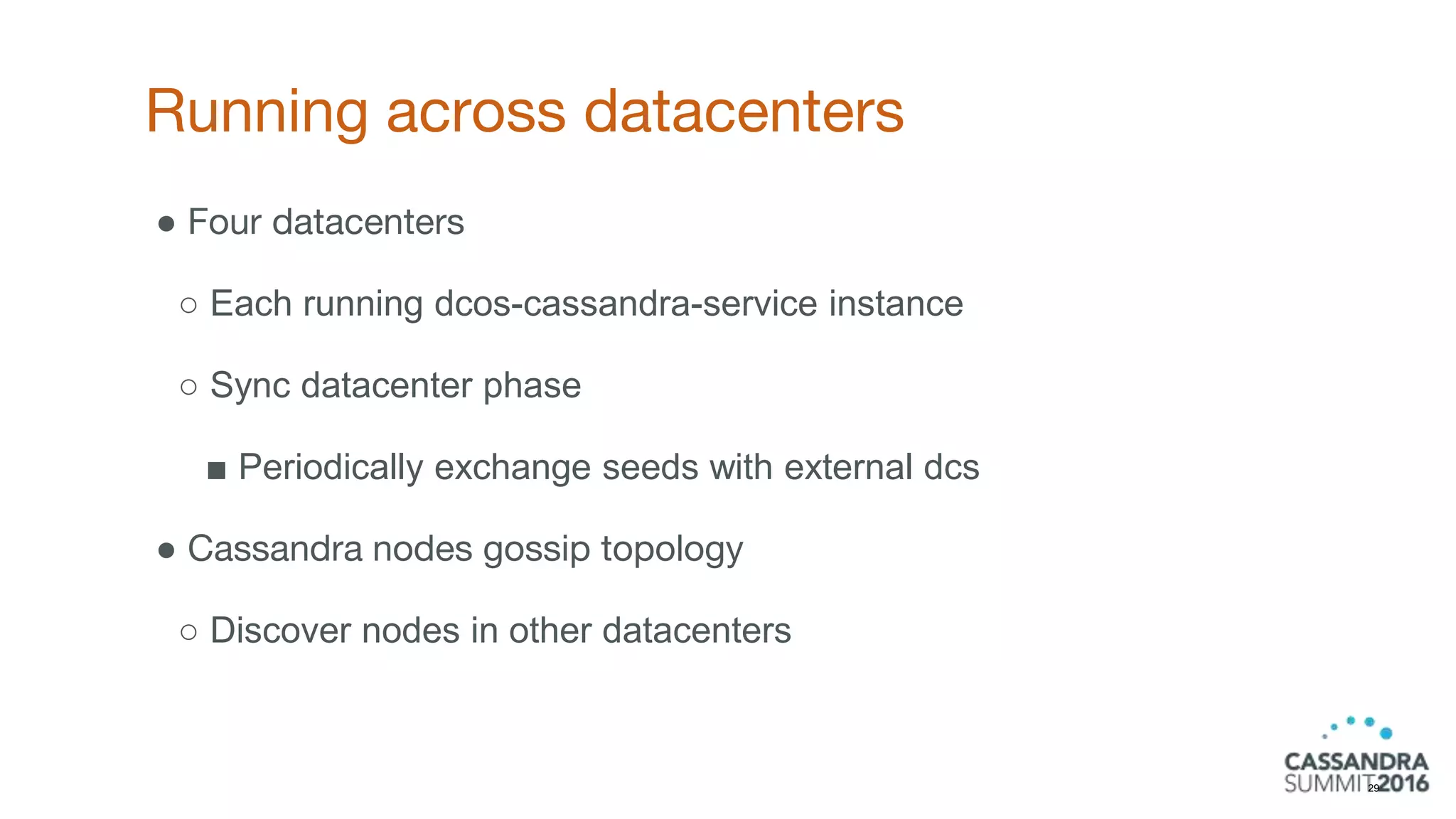 Running across datacenters
29
● Four datacenters
○ Each running dcos-cassandra-service instance
○ Sync datacenter phase
■ Periodically exchange seeds with external dcs
● Cassandra nodes gossip topology
○ Discover nodes in other datacenters
 
