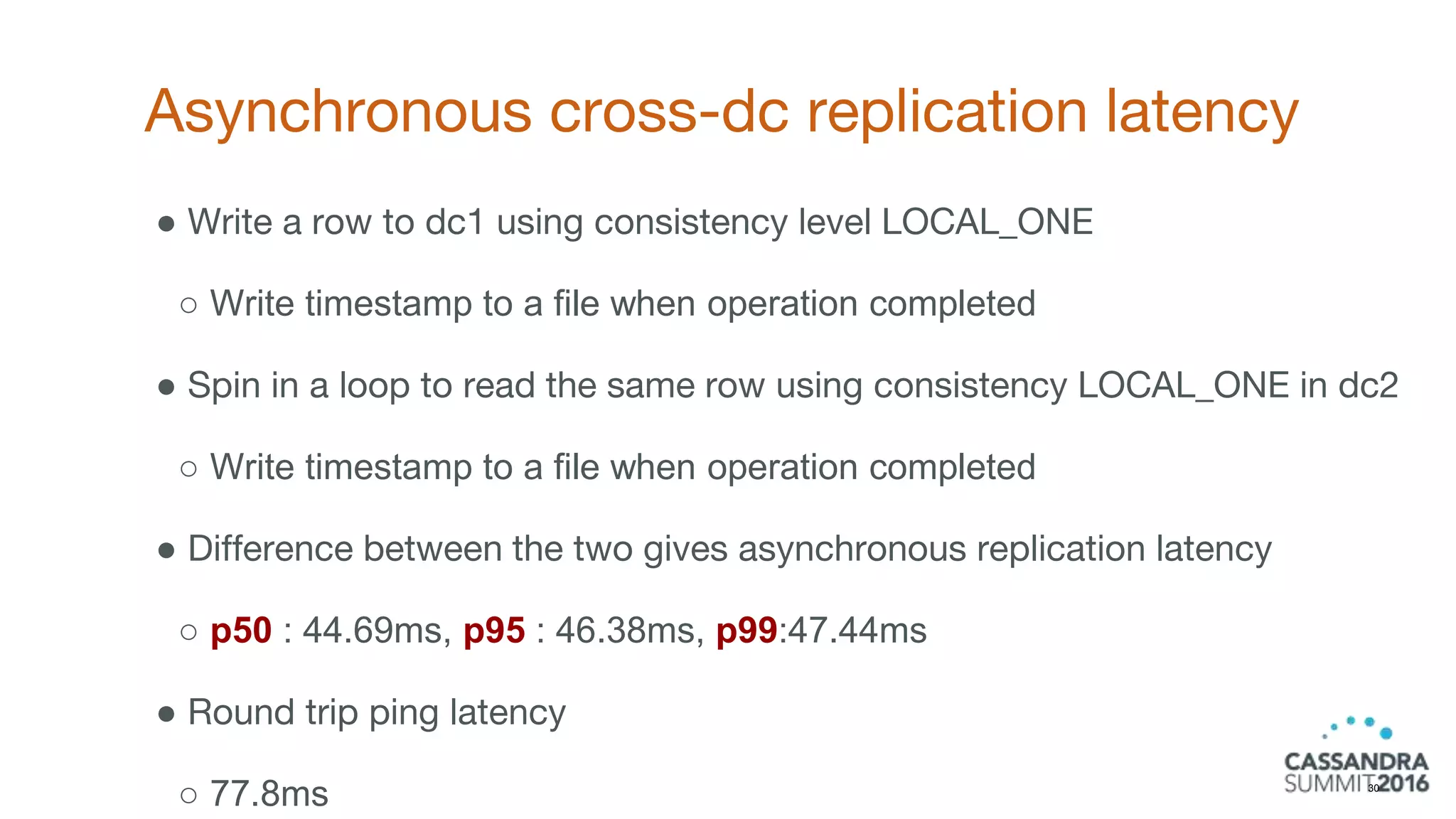 Asynchronous cross-dc replication latency
30
● Write a row to dc1 using consistency level LOCAL_ONE
○ Write timestamp to a file when operation completed
● Spin in a loop to read the same row using consistency LOCAL_ONE in dc2
○ Write timestamp to a file when operation completed
● Difference between the two gives asynchronous replication latency
○ p50 : 44.69ms, p95 : 46.38ms, p99:47.44ms
● Round trip ping latency
○ 77.8ms
 
