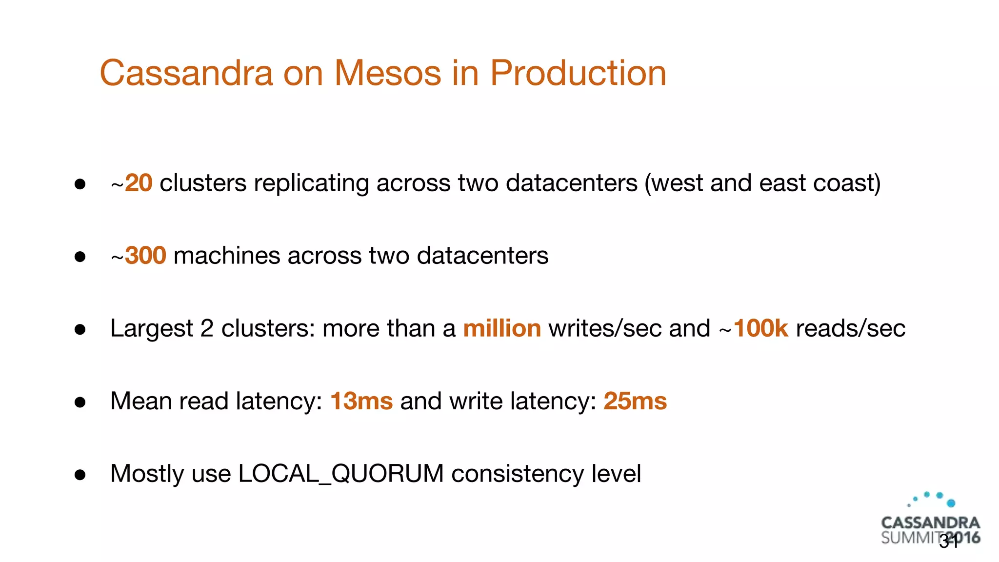 Cassandra on Mesos in Production
31
● ~20 clusters replicating across two datacenters (west and east coast)
● ~300 machines across two datacenters
● Largest 2 clusters: more than a million writes/sec and ~100k reads/sec
● Mean read latency: 13ms and write latency: 25ms
● Mostly use LOCAL_QUORUM consistency level
 
