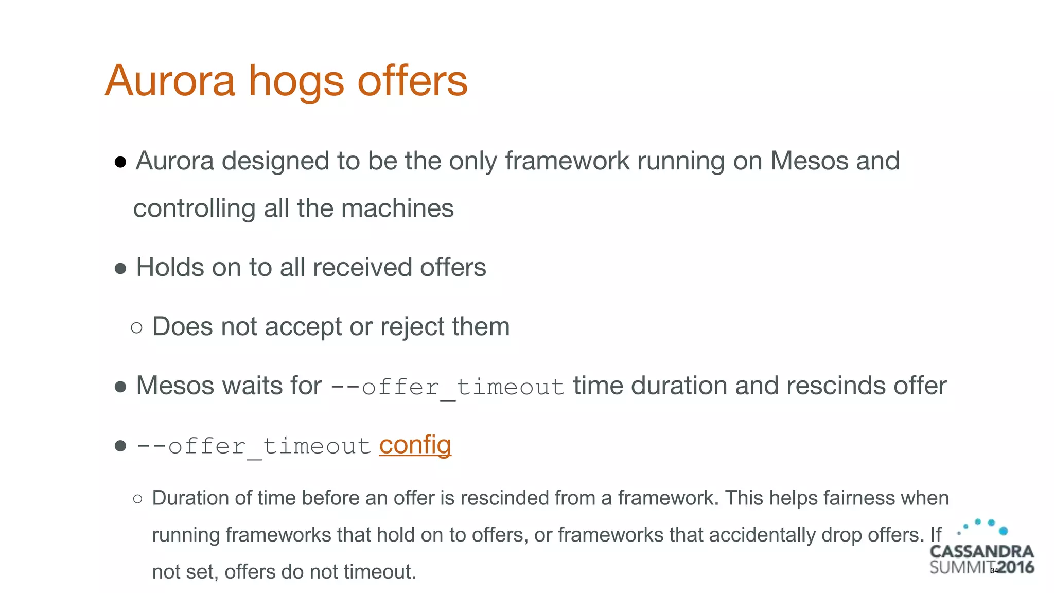Aurora hogs offers
34
● Aurora designed to be the only framework running on Mesos and
controlling all the machines
● Holds on to all received offers
○ Does not accept or reject them
● Mesos waits for --offer_timeout time duration and rescinds offer
● --offer_timeout config
○ Duration of time before an offer is rescinded from a framework. This helps fairness when
running frameworks that hold on to offers, or frameworks that accidentally drop offers. If
not set, offers do not timeout.
 