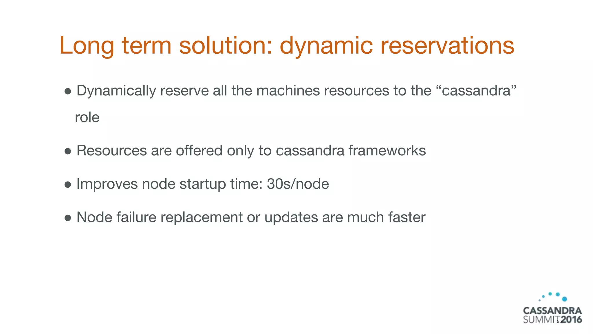 Long term solution: dynamic reservations
35
● Dynamically reserve all the machines resources to the “cassandra”
role
● Resources are offered only to cassandra frameworks
● Improves node startup time: 30s/node
● Node failure replacement or updates are much faster
 