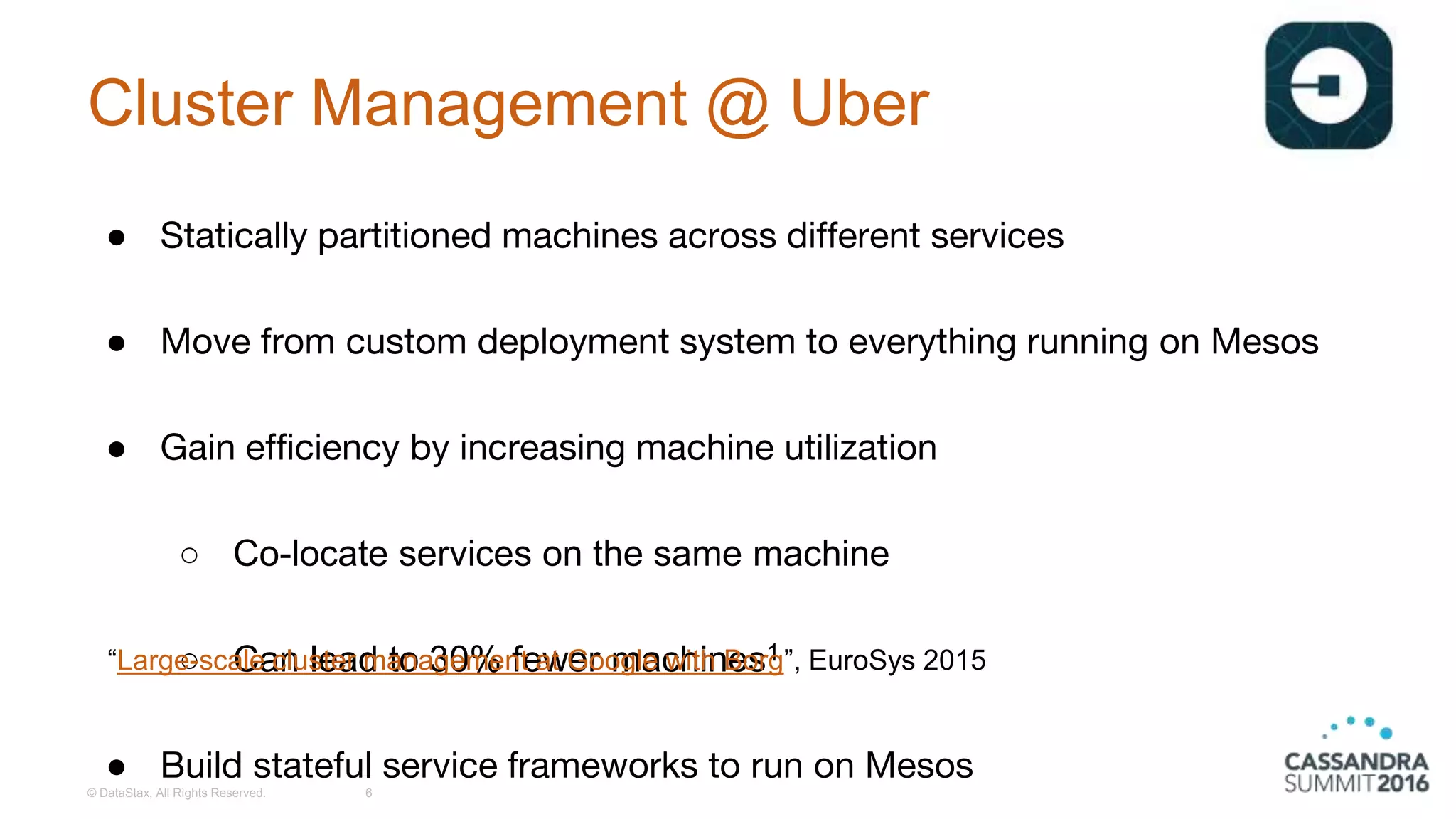 Cluster Management @ Uber
● Statically partitioned machines across different services
● Move from custom deployment system to everything running on Mesos
● Gain efficiency by increasing machine utilization
○ Co-locate services on the same machine
○ Can lead to 30% fewer machines1
● Build stateful service frameworks to run on Mesos
© DataStax, All Rights Reserved. 6
“Large-scale cluster management at Google with Borg”, EuroSys 2015
 