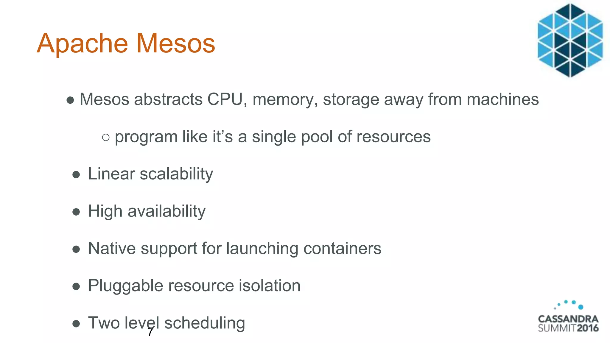 Apache Mesos
7
● Mesos abstracts CPU, memory, storage away from machines
○ program like it’s a single pool of resources
● Linear scalability
● High availability
● Native support for launching containers
● Pluggable resource isolation
● Two level scheduling
 