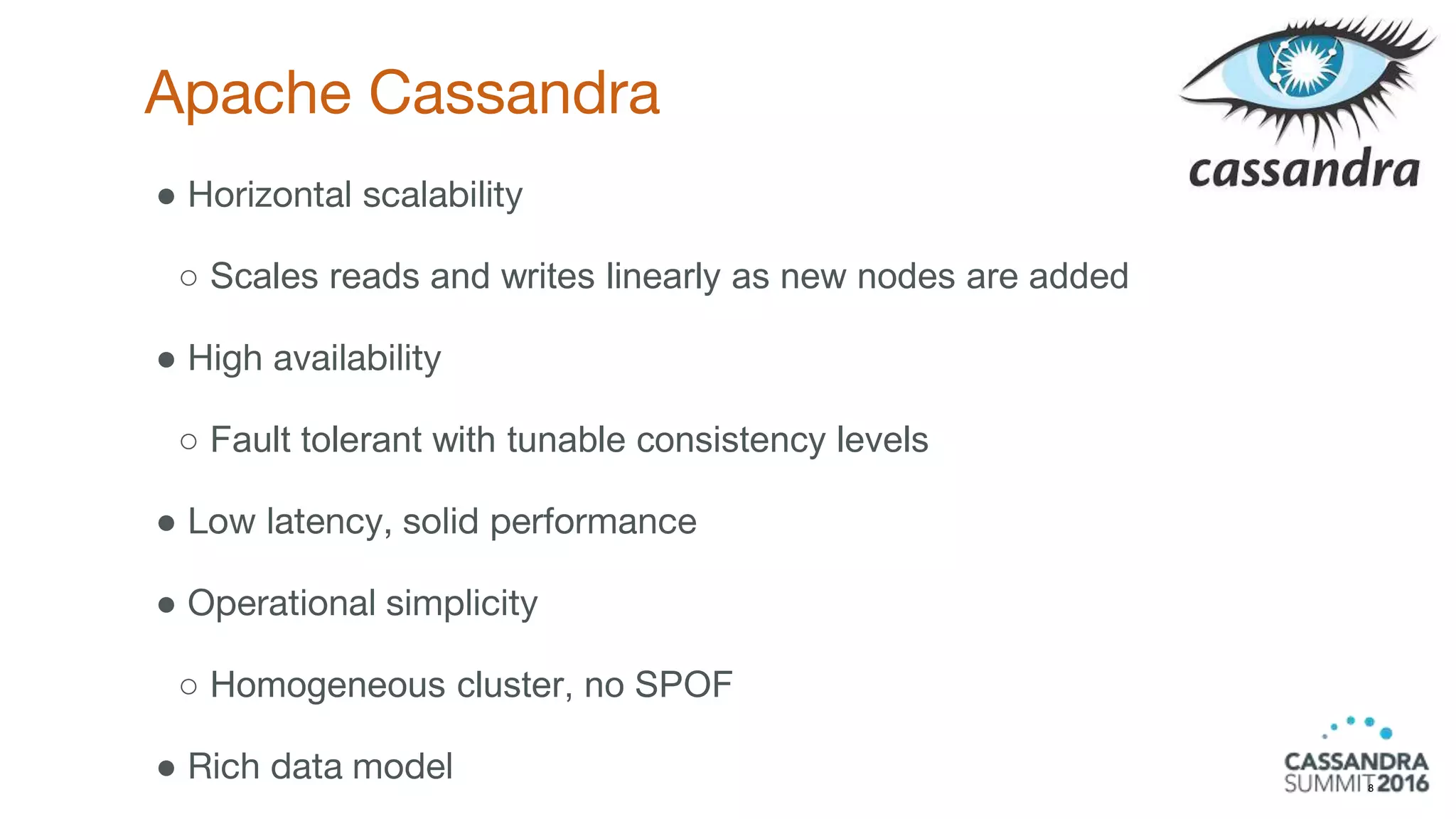 Apache Cassandra
8
● Horizontal scalability
○ Scales reads and writes linearly as new nodes are added
● High availability
○ Fault tolerant with tunable consistency levels
● Low latency, solid performance
● Operational simplicity
○ Homogeneous cluster, no SPOF
● Rich data model
 