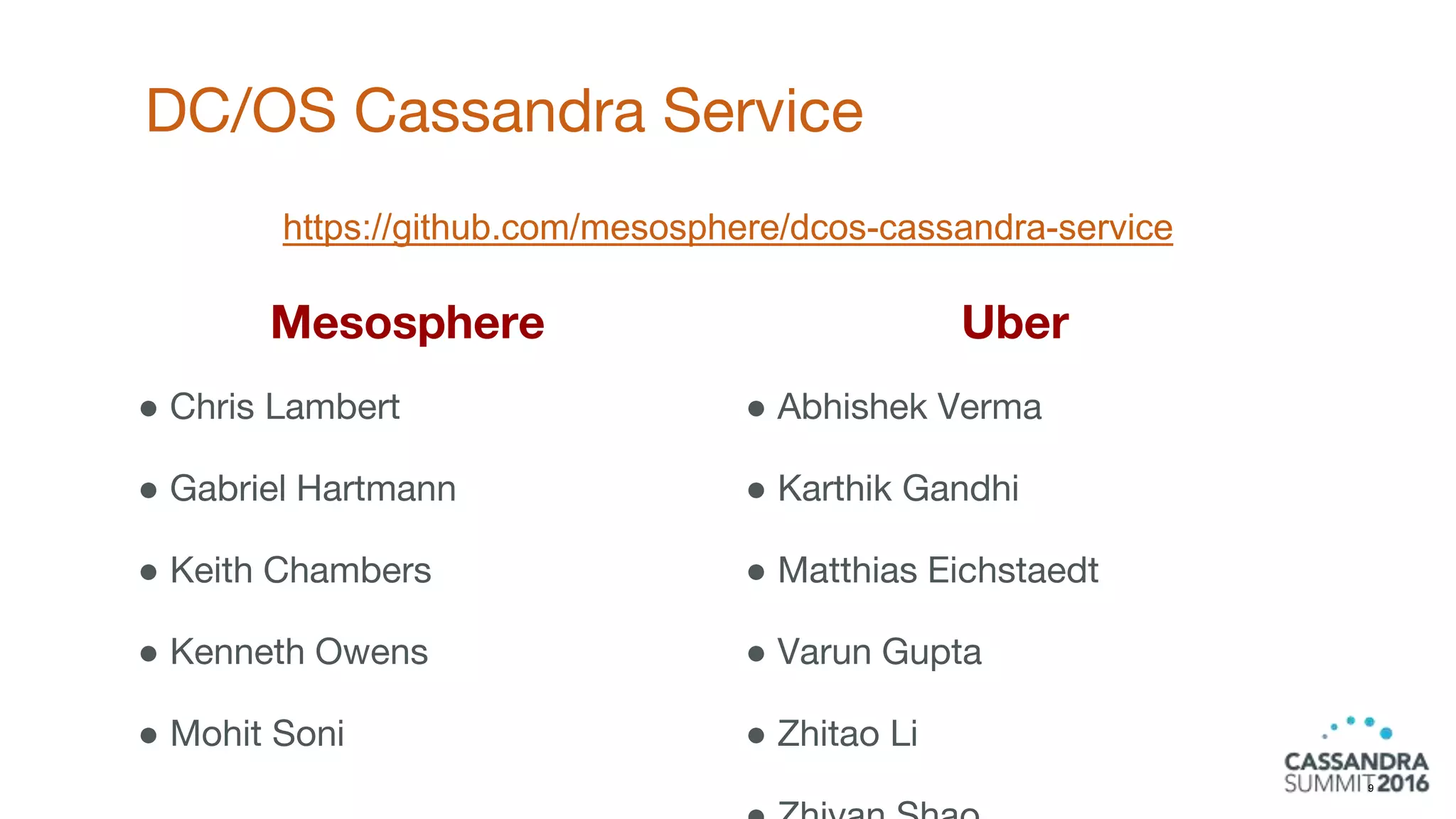 Uber
● Abhishek Verma
● Karthik Gandhi
● Matthias Eichstaedt
● Varun Gupta
● Zhitao Li
DC/OS Cassandra Service
9
Mesosphere
● Chris Lambert
● Gabriel Hartmann
● Keith Chambers
● Kenneth Owens
● Mohit Soni
https://github.com/mesosphere/dcos-cassandra-service
 