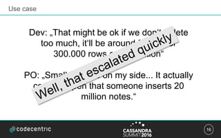 16
Use case
Dev: „That might be ok if we don‘t delete
too much, it‘ll be around 93 MB for
300.000 rows on a partition“
PO: „Small mistake on my side... It actually
could happen that someone inserts 20
million notes.“
 