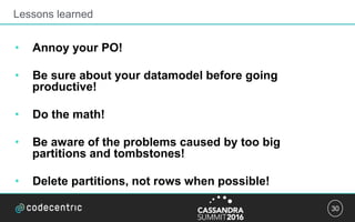 30
Lessons learned
• Annoy your PO!
• Be sure about your datamodel before going
productive!
• Do the math!
• Be aware of the problems caused by too big
partitions and tombstones!
• Delete partitions, not rows when possible!
 