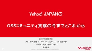 Copyright © 2017 Yahoo Japan Corporation. All Rights Reserved.
2017年10月17日
1
ヤフー株式会社 データサイエンスソリューション統括本部
データプラットフォーム本部
星井祥吾
Yahoo! JAPANの
OSSコミュニティ貢献の今までとこれから
 