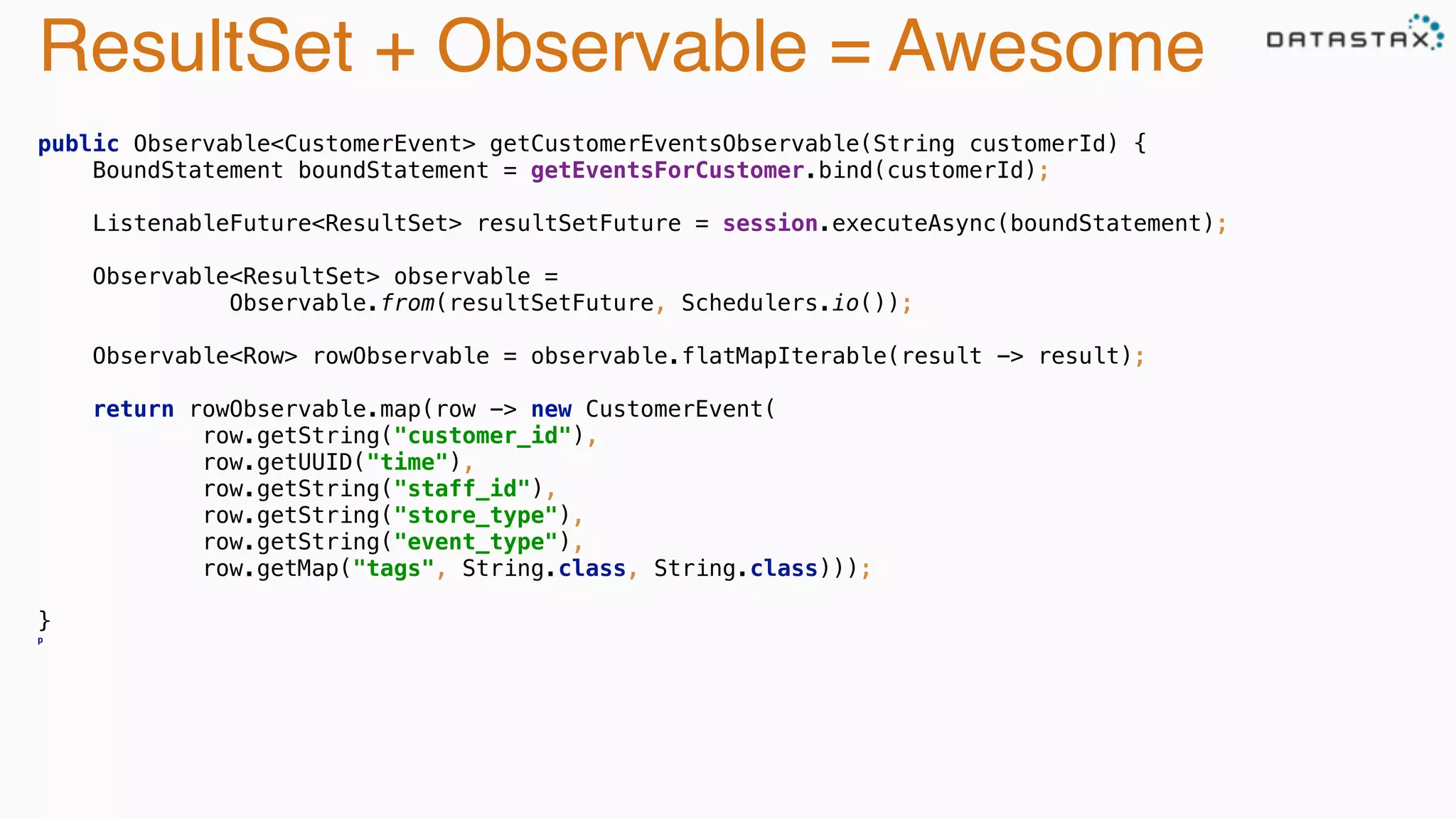 ResultSet + Observable = Awesome 
public Observable<CustomerEvent> getCustomerEventsObservable(String customerId) { 
BoundStatement boundStatement = getEventsForCustomer.bind(customerId); 
ListenableFuture<ResultSet> resultSetFuture = session.executeAsync(boundStatement); 
Observable<ResultSet> observable = 
Observable.from(resultSetFuture, Schedulers.io()); 
Observable<Row> rowObservable = observable.flatMapIterable(result -> result); 
return rowObservable.map(row -> new CustomerEvent( 
row.getString("customer_id"), 
row.getUUID("time"), 
row.getString("staff_id"), 
row.getString("store_type"), 
row.getString("event_type"), 
row.getMap("tags", String.class, String.class))); 
} 
p 
 