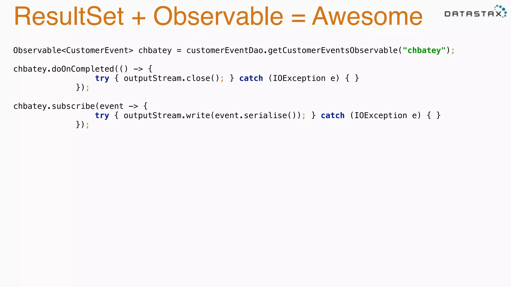 ResultSet + Observable = Awesome 
Observable<CustomerEvent> chbatey = customerEventDao.getCustomerEventsObservable("chbatey"); 
chbatey.doOnCompleted(() -> { 
try { outputStream.close(); } catch (IOException e) { } 
}); 
chbatey.subscribe(event -> { 
try { outputStream.write(event.serialise()); } catch (IOException e) { } 
}); 
 
