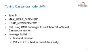 Tuning Cassandra node: JVM
52
• Java 8
• MAX_HEAP_SIZE=“8G”
• HEAP_NEWSIZE=“2G”
• Still using CMS but eager to switch to G1 w/ latest
Cassandra version.
• no magic bullet
• test and monitor
• 2.0.x to 2.1.x: had to revisit drastically
 