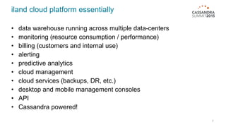 iland cloud platform essentially
• data warehouse running across multiple data-centers
• monitoring (resource consumption / performance)
• billing (customers and internal use)
• alerting
• predictive analytics
• cloud management
• cloud services (backups, DR, etc.)
• desktop and mobile management consoles
• API
• Cassandra powered!
7
 