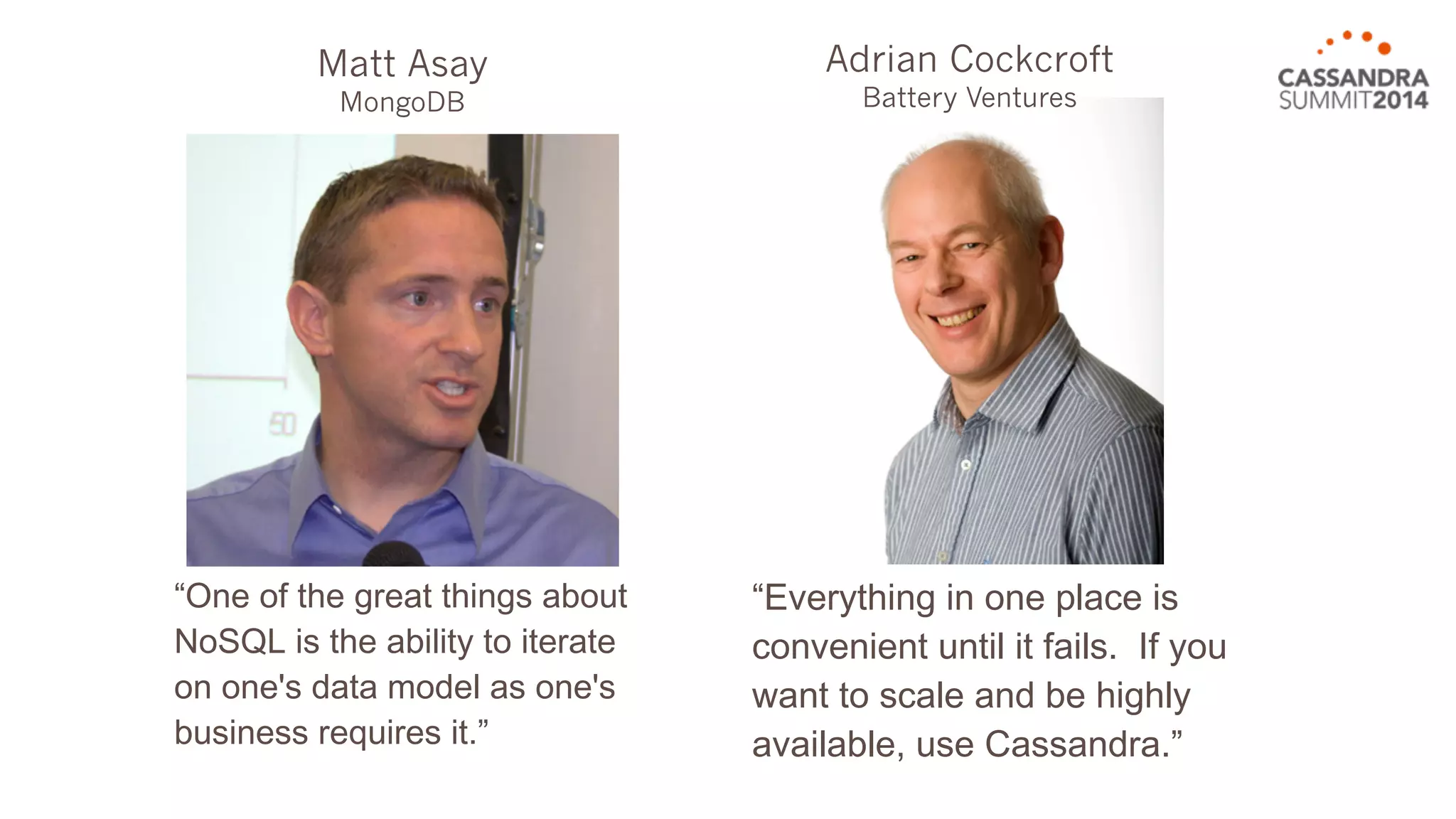 “One of the great things about 
NoSQL is the ability to iterate 
on one's data model as one's 
business requires it.” 
“Everything in one place is 
convenient until it fails. If you 
want to scale and be highly 
available, use Cassandra.” 
Matt Asay 
MongoDB 
Adrian Cockcroft 
Battery Ventures 
 