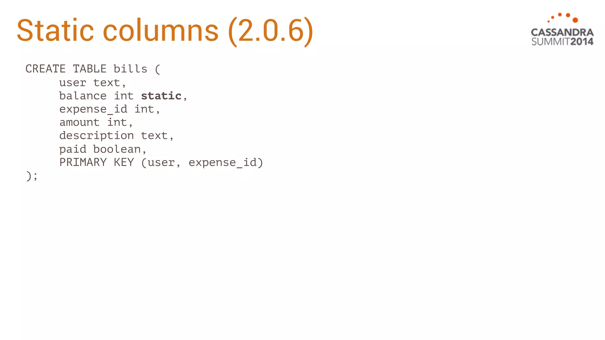 Static columns (2.0.6) 
CREATE TABLE bills ( 
user text, 
balance int static, 
expense_id int, 
amount int, 
description text, 
paid boolean, 
PRIMARY KEY (user, expense_id) 
); 
 