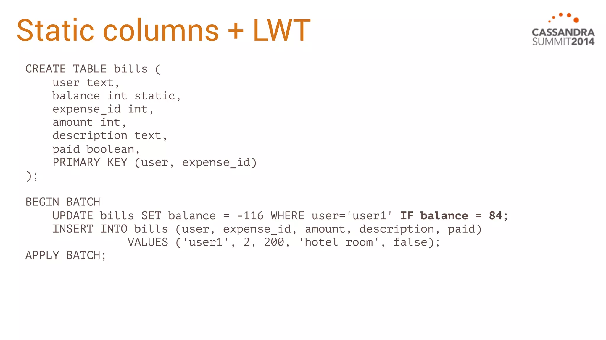 Static columns + LWT 
CREATE TABLE bills ( 
user text, 
balance int static, 
expense_id int, 
amount int, 
description text, 
paid boolean, 
PRIMARY KEY (user, expense_id) 
); 
BEGIN BATCH 
UPDATE bills SET balance = -116 WHERE user='user1' IF balance = 84; 
INSERT INTO bills (user, expense_id, amount, description, paid) 
VALUES ('user1', 2, 200, 'hotel room', false); 
APPLY BATCH; 
 