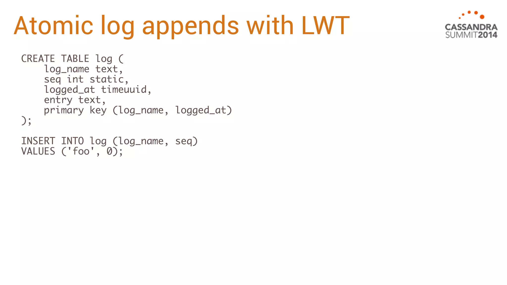 Atomic log appends with LWT 
CREATE TABLE log ( 
log_name text, 
seq int static, 
logged_at timeuuid, 
entry text, 
primary key (log_name, logged_at) 
); 
INSERT INTO log (log_name, seq) 
VALUES ('foo', 0); 
 